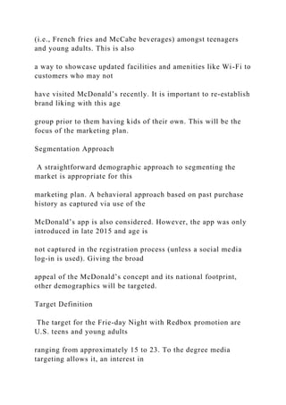 (i.e., French fries and McCabe beverages) amongst teenagers
and young adults. This is also
a way to showcase updated facilities and amenities like Wi-Fi to
customers who may not
have visited McDonald’s recently. It is important to re-establish
brand liking with this age
group prior to them having kids of their own. This will be the
focus of the marketing plan.
Segmentation Approach
A straightforward demographic approach to segmenting the
market is appropriate for this
marketing plan. A behavioral approach based on past purchase
history as captured via use of the
McDonald’s app is also considered. However, the app was only
introduced in late 2015 and age is
not captured in the registration process (unless a social media
log-in is used). Giving the broad
appeal of the McDonald’s concept and its national footprint,
other demographics will be targeted.
Target Definition
The target for the Frie-day Night with Redbox promotion are
U.S. teens and young adults
ranging from approximately 15 to 23. To the degree media
targeting allows it, an interest in
 