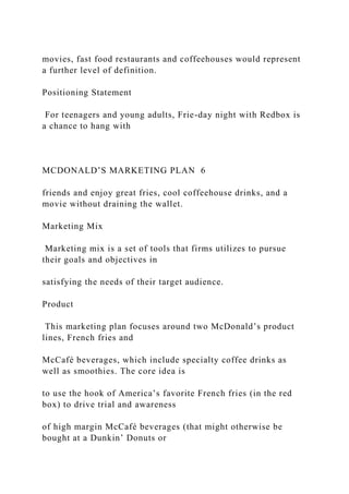 movies, fast food restaurants and coffeehouses would represent
a further level of definition.
Positioning Statement
For teenagers and young adults, Frie-day night with Redbox is
a chance to hang with
MCDONALD’S MARKETING PLAN 6
friends and enjoy great fries, cool coffeehouse drinks, and a
movie without draining the wallet.
Marketing Mix
Marketing mix is a set of tools that firms utilizes to pursue
their goals and objectives in
satisfying the needs of their target audience.
Product
This marketing plan focuses around two McDonald’s product
lines, French fries and
McCafé beverages, which include specialty coffee drinks as
well as smoothies. The core idea is
to use the hook of America’s favorite French fries (in the red
box) to drive trial and awareness
of high margin McCafé beverages (that might otherwise be
bought at a Dunkin’ Donuts or
 