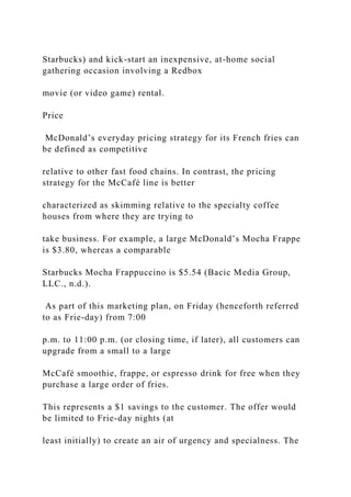 Starbucks) and kick-start an inexpensive, at-home social
gathering occasion involving a Redbox
movie (or video game) rental.
Price
McDonald’s everyday pricing strategy for its French fries can
be defined as competitive
relative to other fast food chains. In contrast, the pricing
strategy for the McCafé line is better
characterized as skimming relative to the specialty coffee
houses from where they are trying to
take business. For example, a large McDonald’s Mocha Frappe
is $3.80, whereas a comparable
Starbucks Mocha Frappuccino is $5.54 (Bacic Media Group,
LLC., n.d.).
As part of this marketing plan, on Friday (henceforth referred
to as Frie-day) from 7:00
p.m. to 11:00 p.m. (or closing time, if later), all customers can
upgrade from a small to a large
McCafé smoothie, frappe, or espresso drink for free when they
purchase a large order of fries.
This represents a $1 savings to the customer. The offer would
be limited to Frie-day nights (at
least initially) to create an air of urgency and specialness. The
 