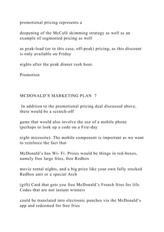 promotional pricing represents a
deepening of the McCafé skimming strategy as well as an
example of segmented pricing as well
as peak-load (or in this case, off-peak) pricing, as this discount
is only available on Friday
nights after the peak dinner rush hour.
Promotion
MCDONALD’S MARKETING PLAN 7
In addition to the promotional pricing deal discussed above,
there would be a scratch-off
game that would also involve the use of a mobile phone
(perhaps to look up a code on a Frie-day
night microsite). The mobile component is important as we want
to reinforce the fact that
McDonald’s has Wi- Fi. Prizes would be things in red-boxes,
namely free large fries, free Redbox
movie rental nights, and a big prize like your own fully stocked
Redbox unit or a special Arch
(gift) Card that gets you free McDonald’s French fries for life.
Codes that are not instant winners
could be translated into electronic punches via the McDonald’s
app and redeemed for free fries
 