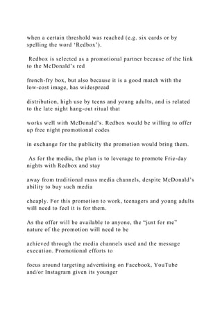 when a certain threshold was reached (e.g. six cards or by
spelling the word ‘Redbox’).
Redbox is selected as a promotional partner because of the link
to the McDonald’s red
french-fry box, but also because it is a good match with the
low-cost image, has widespread
distribution, high use by teens and young adults, and is related
to the late night hang-out ritual that
works well with McDonald’s. Redbox would be willing to offer
up free night promotional codes
in exchange for the publicity the promotion would bring them.
As for the media, the plan is to leverage to promote Frie-day
nights with Redbox and stay
away from traditional mass media channels, despite McDonald’s
ability to buy such media
cheaply. For this promotion to work, teenagers and young adults
will need to feel it is for them.
As the offer will be available to anyone, the “just for me”
nature of the promotion will need to be
achieved through the media channels used and the message
execution. Promotional efforts to
focus around targeting advertising on Facebook, YouTube
and/or Instagram given its younger
 