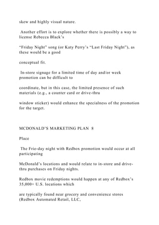 skew and highly visual nature.
Another effort is to explore whether there is possibly a way to
license Rebecca Black’s
“Friday Night” song (or Katy Perry’s “Last Friday Night”), as
these would be a good
conceptual fit.
In-store signage for a limited time of day and/or week
promotion can be difficult to
coordinate, but in this case, the limited presence of such
materials (e.g., a counter card or drive-thru
window sticker) would enhance the specialness of the promotion
for the target.
MCDONALD’S MARKETING PLAN 8
Place
The Frie-day night with Redbox promotion would occur at all
participating
McDonald’s locations and would relate to in-store and drive-
thru purchases on Friday nights.
Redbox movie redemptions would happen at any of Redbox’s
35,000+ U.S. locations which
are typically found near grocery and convenience stores
(Redbox Automated Retail, LLC,
 