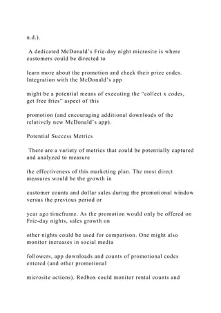 n.d.).
A dedicated McDonald’s Frie-day night microsite is where
customers could be directed to
learn more about the promotion and check their prize codes.
Integration with the McDonald’s app
might be a potential means of executing the “collect x codes,
get free fries” aspect of this
promotion (and encouraging additional downloads of the
relatively new McDonald’s app).
Potential Success Metrics
There are a variety of metrics that could be potentially captured
and analyzed to measure
the effectiveness of this marketing plan. The most direct
measures would be the growth in
customer counts and dollar sales during the promotional window
versus the previous period or
year ago timeframe. As the promotion would only be offered on
Frie-day nights, sales growth on
other nights could be used for comparison. One might also
monitor increases in social media
followers, app downloads and counts of promotional codes
entered (and other promotional
microsite actions). Redbox could monitor rental counts and
 