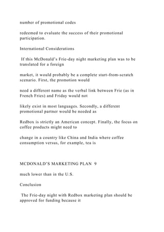 number of promotional codes
redeemed to evaluate the success of their promotional
participation.
International Considerations
If this McDonald’s Frie-day night marketing plan was to be
translated for a foreign
market, it would probably be a complete start-from-scratch
scenario. First, the promotion would
need a different name as the verbal link between Frie (as in
French Fries) and Friday would not
likely exist in most languages. Secondly, a different
promotional partner would be needed as
Redbox is strictly an American concept. Finally, the focus on
coffee products might need to
change in a country like China and India where coffee
consumption versus, for example, tea is
MCDONALD’S MARKETING PLAN 9
much lower than in the U.S.
Conclusion
The Frie-day night with Redbox marketing plan should be
approved for funding because it
 