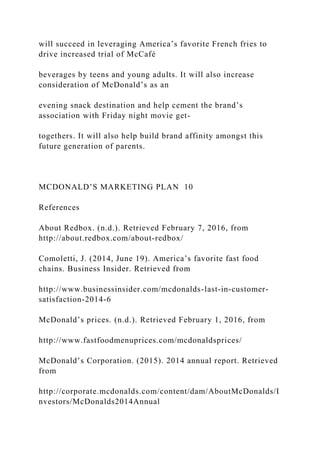 will succeed in leveraging America’s favorite French fries to
drive increased trial of McCafé
beverages by teens and young adults. It will also increase
consideration of McDonald’s as an
evening snack destination and help cement the brand’s
association with Friday night movie get-
togethers. It will also help build brand affinity amongst this
future generation of parents.
MCDONALD’S MARKETING PLAN 10
References
About Redbox. (n.d.). Retrieved February 7, 2016, from
http://about.redbox.com/about-redbox/
Comoletti, J. (2014, June 19). America’s favorite fast food
chains. Business Insider. Retrieved from
http://www.businessinsider.com/mcdonalds-last-in-customer-
satisfaction-2014-6
McDonald’s prices. (n.d.). Retrieved February 1, 2016, from
http://www.fastfoodmenuprices.com/mcdonaldsprices/
McDonald’s Corporation. (2015). 2014 annual report. Retrieved
from
http://corporate.mcdonalds.com/content/dam/AboutMcDonalds/I
nvestors/McDonalds2014Annual
 