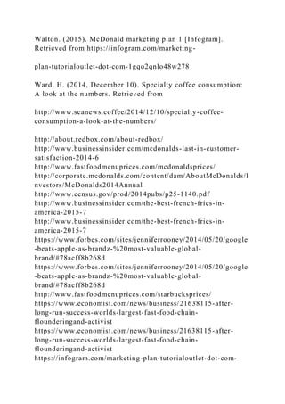Walton. (2015). McDonald marketing plan 1 [Infogram].
Retrieved from https://infogram.com/marketing-
plan-tutorialoutlet-dot-com-1gqo2qnlo48w278
Ward, H. (2014, December 10). Specialty coffee consumption:
A look at the numbers. Retrieved from
http://www.scanews.coffee/2014/12/10/specialty-coffee-
consumption-a-look-at-the-numbers/
http://about.redbox.com/about-redbox/
http://www.businessinsider.com/mcdonalds-last-in-customer-
satisfaction-2014-6
http://www.fastfoodmenuprices.com/mcdonaldsprices/
http://corporate.mcdonalds.com/content/dam/AboutMcDonalds/I
nvestors/McDonalds2014Annual
http://www.census.gov/prod/2014pubs/p25-1140.pdf
http://www.businessinsider.com/the-best-french-fries-in-
america-2015-7
http://www.businessinsider.com/the-best-french-fries-in-
america-2015-7
https://www.forbes.com/sites/jenniferrooney/2014/05/20/google
-beats-apple-as-brandz-%20most-valuable-global-
brand/#78acff8b268d
https://www.forbes.com/sites/jenniferrooney/2014/05/20/google
-beats-apple-as-brandz-%20most-valuable-global-
brand/#78acff8b268d
http://www.fastfoodmenuprices.com/starbucksprices/
https://www.economist.com/news/business/21638115-after-
long-run-success-worlds-largest-fast-food-chain-
flounderingand-activist
https://www.economist.com/news/business/21638115-after-
long-run-success-worlds-largest-fast-food-chain-
flounderingand-activist
https://infogram.com/marketing-plan-tutorialoutlet-dot-com-
 