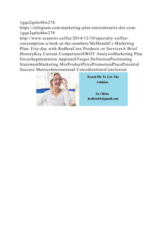 1gqo2qnlo48w278
https://infogram.com/marketing-plan-tutorialoutlet-dot-com-
1gqo2qnlo48w278
http://www.scanews.coffee/2014/12/10/specialty-coffee-
consumption-a-look-at-the-numbers/McDonald’s Marketing
Plan: Frie-day with RedboxCore Products or ServicesA Brief
HistoryKey Current CompetitorsSWOT AnalysisMarketing Plan
FocusSegmentation ApproachTarget DefinitionPositioning
StatementMarketing MixProductPricePromotionPlacePotential
Success MetricsInternational ConsiderationsConclusion
 