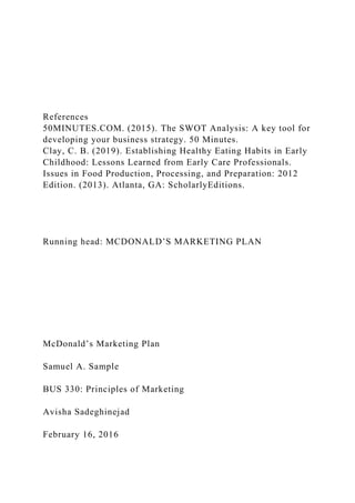 References
50MINUTES.COM. (2015). The SWOT Analysis: A key tool for
developing your business strategy. 50 Minutes.
Clay, C. B. (2019). Establishing Healthy Eating Habits in Early
Childhood: Lessons Learned from Early Care Professionals.
Issues in Food Production, Processing, and Preparation: 2012
Edition. (2013). Atlanta, GA: ScholarlyEditions.
Running head: MCDONALD’S MARKETING PLAN
McDonald’s Marketing Plan
Samuel A. Sample
BUS 330: Principles of Marketing
Avisha Sadeghinejad
February 16, 2016
 