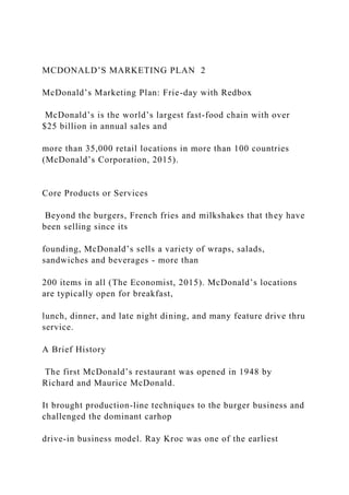 MCDONALD’S MARKETING PLAN 2
McDonald’s Marketing Plan: Frie-day with Redbox
McDonald’s is the world’s largest fast-food chain with over
$25 billion in annual sales and
more than 35,000 retail locations in more than 100 countries
(McDonald’s Corporation, 2015).
Core Products or Services
Beyond the burgers, French fries and milkshakes that they have
been selling since its
founding, McDonald’s sells a variety of wraps, salads,
sandwiches and beverages - more than
200 items in all (The Economist, 2015). McDonald’s locations
are typically open for breakfast,
lunch, dinner, and late night dining, and many feature drive thru
service.
A Brief History
The first McDonald’s restaurant was opened in 1948 by
Richard and Maurice McDonald.
It brought production-line techniques to the burger business and
challenged the dominant carhop
drive-in business model. Ray Kroc was one of the earliest
 