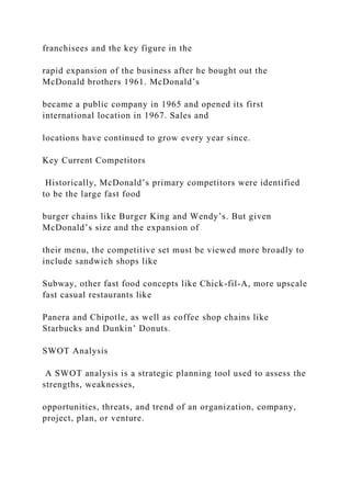 franchisees and the key figure in the
rapid expansion of the business after he bought out the
McDonald brothers 1961. McDonald’s
became a public company in 1965 and opened its first
international location in 1967. Sales and
locations have continued to grow every year since.
Key Current Competitors
Historically, McDonald’s primary competitors were identified
to be the large fast food
burger chains like Burger King and Wendy’s. But given
McDonald’s size and the expansion of
their menu, the competitive set must be viewed more broadly to
include sandwich shops like
Subway, other fast food concepts like Chick-fil-A, more upscale
fast casual restaurants like
Panera and Chipotle, as well as coffee shop chains like
Starbucks and Dunkin’ Donuts.
SWOT Analysis
A SWOT analysis is a strategic planning tool used to assess the
strengths, weaknesses,
opportunities, threats, and trend of an organization, company,
project, plan, or venture.
 