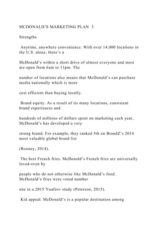 MCDONALD’S MARKETING PLAN 3
Strengths
Anytime, anywhere convenience. With over 14,000 locations in
the U.S. alone, there’s a
McDonald’s within a short drive of almost everyone and most
are open from 6am to 11pm. The
number of locations also means that McDonald’s can purchase
media nationally which is more
cost efficient than buying locally.
Brand equity. As a result of its many locations, consistent
brand experiences and
hundreds of millions of dollars spent on marketing each year,
McDonald’s has developed a very
strong brand. For example, they ranked 5th on BrandZ’s 2014
most valuable global brand list
(Rooney, 2014).
The best French fries. McDonald’s French fries are universally
loved-even by
people who do not otherwise like McDonald’s food.
McDonald’s fries were voted number
one in a 2015 YouGov study (Peterson, 2015).
Kid appeal. McDonald’s is a popular destination among
 