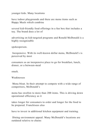 younger kids. Many locations
have indoor playgrounds and there are menu items such as
Happy Meals which combine
several kid-friendly food offerings in a fun box that includes a
toy. The brand does a lot of
advertising on kid-targeted programs and Ronald McDonald is a
highly recognizable
spokesperson.
Inexpensive. With its well-known dollar menu, McDonald’s is
perceived by most
consumers as an inexpensive place to go for breakfast, lunch,
dinner, or a between-meal
snack.
Weaknesses
Menu bloat. In their attempt to compete with a wide range of
competitors, McDonald’s
menu has swollen to more than 200 items. This is driving down
operational efficiency as it
takes longer for consumers to order and longer for the food to
be prepared. Franchisees also
have to invest in additional kitchen equipment and training.
Dining environment appeal. Many McDonald’s locations are
outdated relative to chains
 