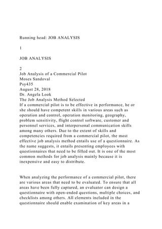 Running head: JOB ANALYSIS
1
JOB ANALYSIS
2
Job Analysis of a Commercial Pilot
Moses Sandoval
Psy435
August 28, 2018
Dr. Angela Look
The Job Analysis Method Selected
If a commercial pilot is to be effective in performance, he or
she should have competent skills in various areas such as
operation and control, operation monitoring, geography,
problem sensitivity, flight control software, customer and
personnel services, and interpersonal communication skills
among many others. Due to the extent of skills and
competencies required from a commercial pilot, the most
effective job analysis method entails use of a questionnaire. As
the name suggests, it entails presenting employees with
questionnaires that need to be filled out. It is one of the most
common methods for job analysis mainly because it is
inexpensive and easy to distribute.
When analyzing the performance of a commercial pilot, there
are various areas that need to be evaluated. To ensure that all
areas have been fully captured, an evaluator can design a
questionnaire with open-ended questions, multiple choices, and
checklists among others. All elements included in the
questionnaire should enable examination of key areas in a
 