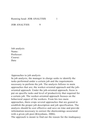 Running head: JOB ANALYSIS 1
JOB ANALYSIS 9
Job analysis
Name:
Professor:
Course:
Date
Approaches to job analysis
In job analysis, the manager in charge seeks to identify the
tasks performed under a certain job and the requirements
necessary to perform the job. The analysis follows to main
approaches that are; the worker-oriented approach and the job-
oriented approach. Under the job-oriented approach, focus is
put on specific tasks and level of productivity that required for
a certain job. The worker-oriented approach focuses on the
behavioral aspect of the workers. From his two main
approaches, there crops several approaches that are geared to
establish the proper job description and job specification. The
analysis should be cost effective and save on time and provide
information necessary to correct the shortcomings associated
with a given job post (Kleynhans, 2006).
The approach is meant to find out the reason for the inadequacy
 