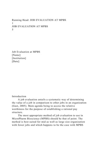 Running Head: JOB EVALUATION AT MPBS
1
JOB EVALUATION AT MPBS
5
Job Evaluation at MPBS
[Name]
[Institution]
[Date]
Introduction
A job evaluation entails a systematic way of determining
the value of a job in comparison to other jobs in an organization
(Gast, 2005). Main agenda being to access the relative
worthiness for the purpose of establishing a rational pay
structure.
The most appropriate method of job evaluation to use in
MicroPharm Bioscience (MPBS) should be that of point. The
method is best suited for mid as well as large size organization
with fewer jobs and which happens to be the case with MPBS
 