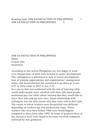 Running head: JOB SATISFACTION IN PHILIPPINES 1
JOB SATISFACTION IN PHILIPPINES 2
JOB SATISFACTION IN PHILIPPINES
Name
Course title
Institution
According to this article Philippines are less happy at work
even though most of them look forward to career development.
This unhappiness is attributed to lack of career development,
lack of training opportunities and organizations’ management
styles. Job dissatisfaction has continued to go down as it was
4.97 in 2016 while in 2017 it was 5.25.
In a survey that was conducted with the aim of knowing what
would make people more satisfied with their jobs most people
mentioned pay rise while others insisted that they would like to
leave their jobs and get new ones. Good relationship with
colleagues was the only reason why they were still in their jobs.
The extent to which workers were dissatisfied was different
depending on workers age and professional stage. Those
workers who were born before 1960 were found happier
compared to those born after 1995. In terms of position those at
the executive level were found to be more satisfied compared
followed by new graduates.
 