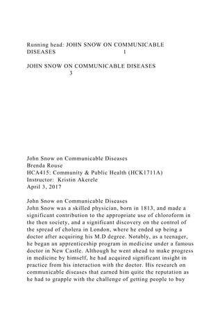 Running head: JOHN SNOW ON COMMUNICABLE
DISEASES 1
JOHN SNOW ON COMMUNICABLE DISEASES
3
John Snow on Communicable Diseases
Brenda Rouse
HCA415: Community & Public Health (HCK1711A)
Instructor: Kristin Akerele
April 3, 2017
John Snow on Communicable Diseases
John Snow was a skilled physician, born in 1813, and made a
significant contribution to the appropriate use of chloroform in
the then society, and a significant discovery on the control of
the spread of cholera in London, where he ended up being a
doctor after acquiring his M.D degree. Notably, as a teenager,
he began an apprenticeship program in medicine under a famous
doctor in New Castle. Although he went ahead to make progress
in medicine by himself, he had acquired significant insight in
practice from his interaction with the doctor. His research on
communicable diseases that earned him quite the reputation as
he had to grapple with the challenge of getting people to buy
 