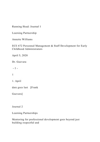 Running Head: Journal 1
Learning Partnership
Annette Williams
ECE 672 Personnal Management & Staff Development for Early
Childhood Administrators
April 5, 2020
Dr. Guevara
- 1 -
1
1. April
date goes last [Frank
Guevara]
Journal 2
Learning Partnerships
Mentoring for professional development goes beyond just
building respectful and
 