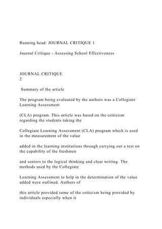 Running head: JOURNAL CRITIQUE 1
Journal Critique - Assessing School Effectiveness
JOURNAL CRITIQUE
2
Summary of the article
The program being evaluated by the authors was a Collegiate
Learning Assessment
(CLA) program. This article was based on the criticism
regarding the students taking the
Collegiate Learning Assessment (CLA) program which is used
in the measurement of the value
added in the learning institutions through carrying out a test on
the capability of the freshmen
and seniors to the logical thinking and clear writing. The
methods used by the Collegiate
Learning Assessment to help in the determination of the value
added were outlined. Authors of
this article provided some of the criticism being provided by
individuals especially when it
 