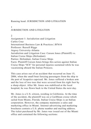 Running head: JURISDICTION AND LITIGATION
1
JURISDICTION AND LITIGATION
2
Assignment 1: Jurisdiction and Litigation
Carlos Cruz
International Business Law & Practices | B7616
Professor: Russell Riggs
Argosy University-Atlanta
Jurisdiction and Litigation Case: Carson Jones (Plaintiff) vs.
Italian Cruise Ships (Defendant)
Parties: Defendant, Italian Cruise Ships
Facts: Plaintiff Carson Jones brings this action against Italian
Cruise Ships “ICS” for personal injuries sustained while he was
vacationing aboard the Italian Princess.
This case arises out of an accident that occurred on June 15,
2006, when the small boat ferrying passengers from the ship to
the port of Acapulco capsized. Mr. Jones suffered a broken arm
and the loss of two toes that were severed from his right foot by
a sharp object. After Mr. Jones was stabilized at the local
hospital, he was flown back to the United States the next day.
Mr. Jones is a U.S. citizen, residing in California. At the time
of the accident, the plaintiff was on a Caribbean cruise which
sailed from Miami, Florida. Italian Cruise Ships is an Italian
corporation. However, the company maintains a sales and
marketing office in Miami. Internet advertising and marketing
brochures contain a U.S. phone number and mailing address.
The ticket purchased by Mr. Jones was issued out of the Miami
office and contained the following sections:
 