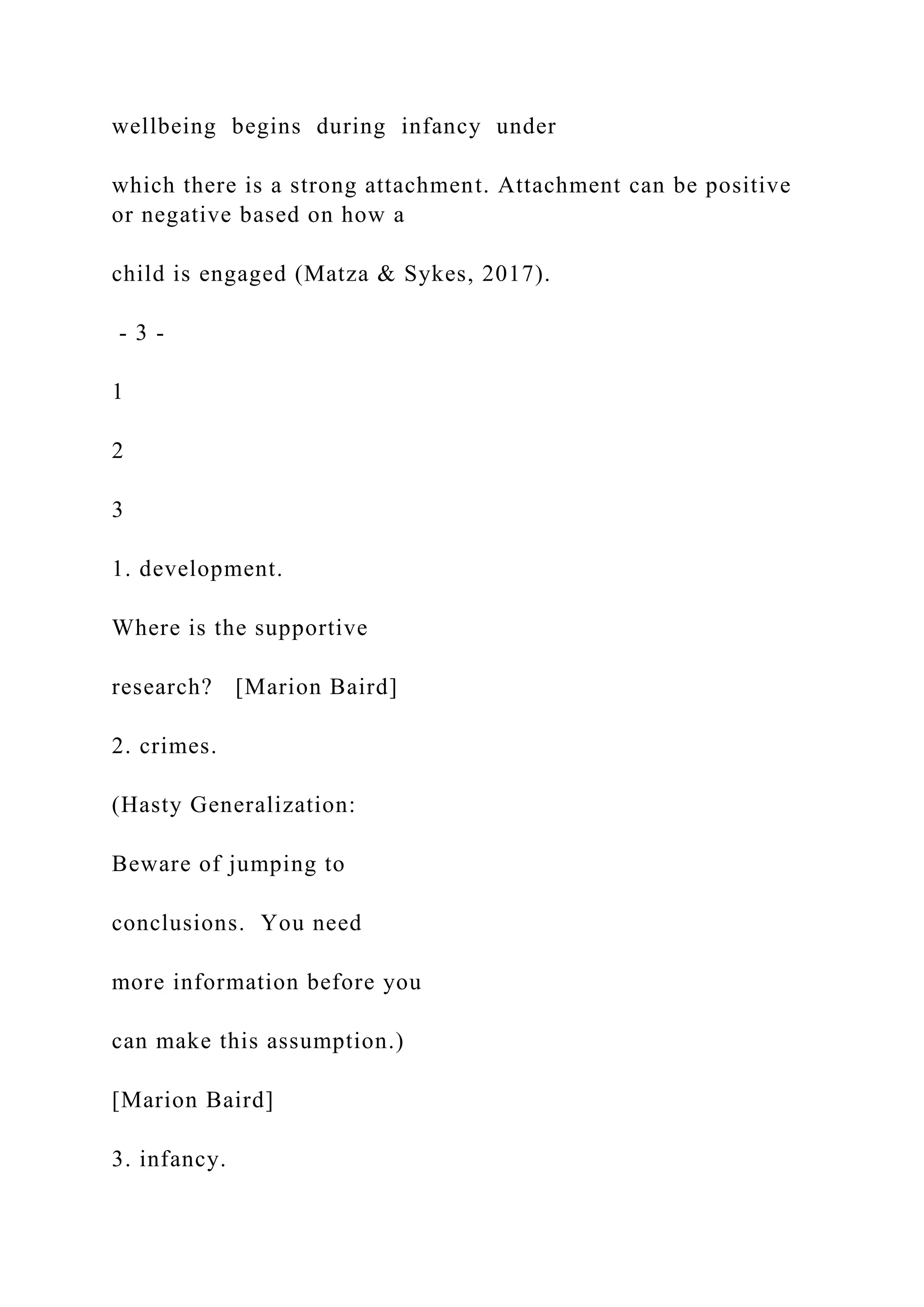 wellbeing begins during infancy under
which there is a strong attachment. Attachment can be positive
or negative based on how a
child is engaged (Matza & Sykes, 2017).
- 3 -
1
2
3
1. development.
Where is the supportive
research? [Marion Baird]
2. crimes.
(Hasty Generalization:
Beware of jumping to
conclusions. You need
more information before you
can make this assumption.)
[Marion Baird]
3. infancy.
 