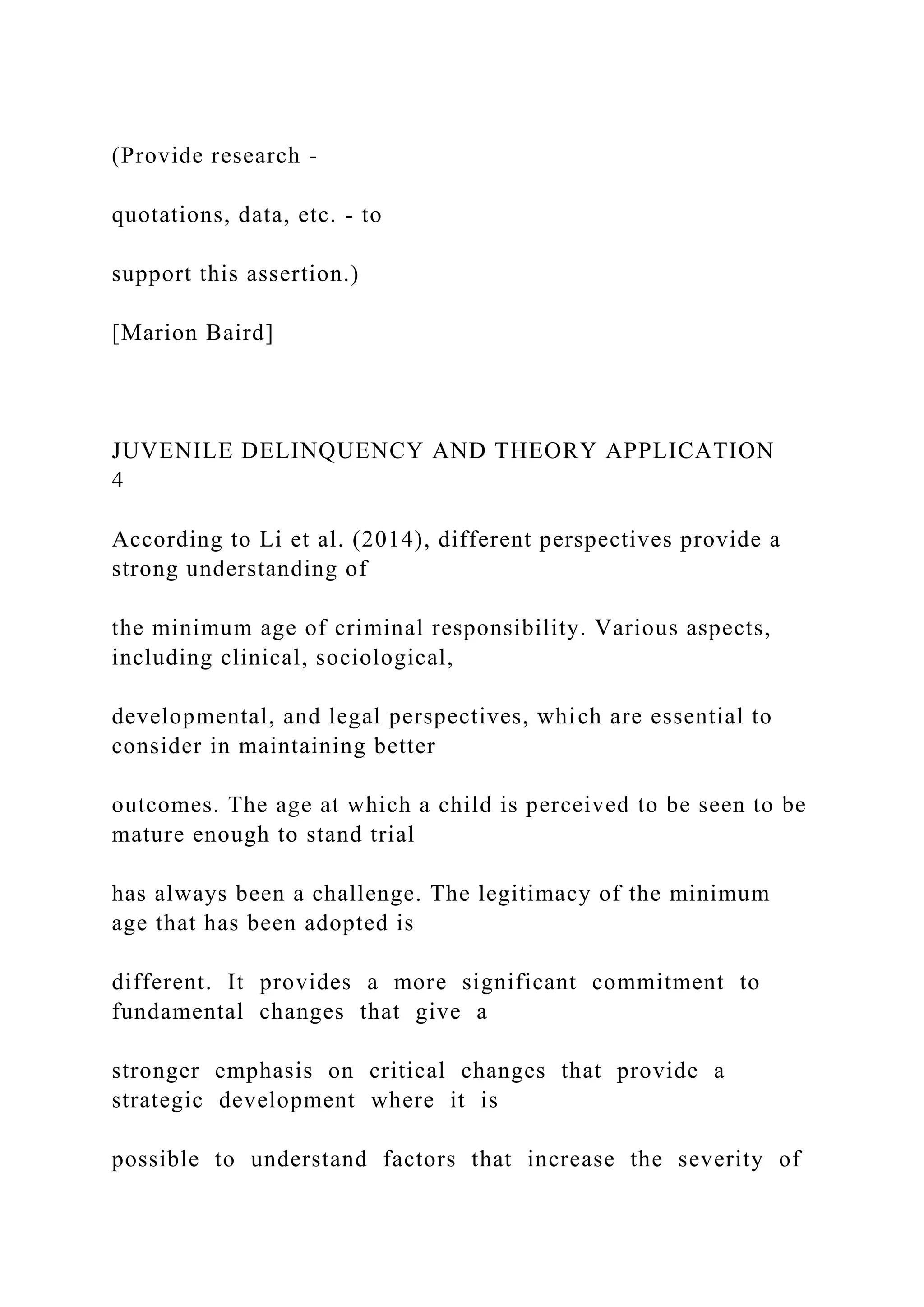 (Provide research -
quotations, data, etc. - to
support this assertion.)
[Marion Baird]
JUVENILE DELINQUENCY AND THEORY APPLICATION
4
According to Li et al. (2014), different perspectives provide a
strong understanding of
the minimum age of criminal responsibility. Various aspects,
including clinical, sociological,
developmental, and legal perspectives, which are essential to
consider in maintaining better
outcomes. The age at which a child is perceived to be seen to be
mature enough to stand trial
has always been a challenge. The legitimacy of the minimum
age that has been adopted is
different. It provides a more significant commitment to
fundamental changes that give a
stronger emphasis on critical changes that provide a
strategic development where it is
possible to understand factors that increase the severity of
 