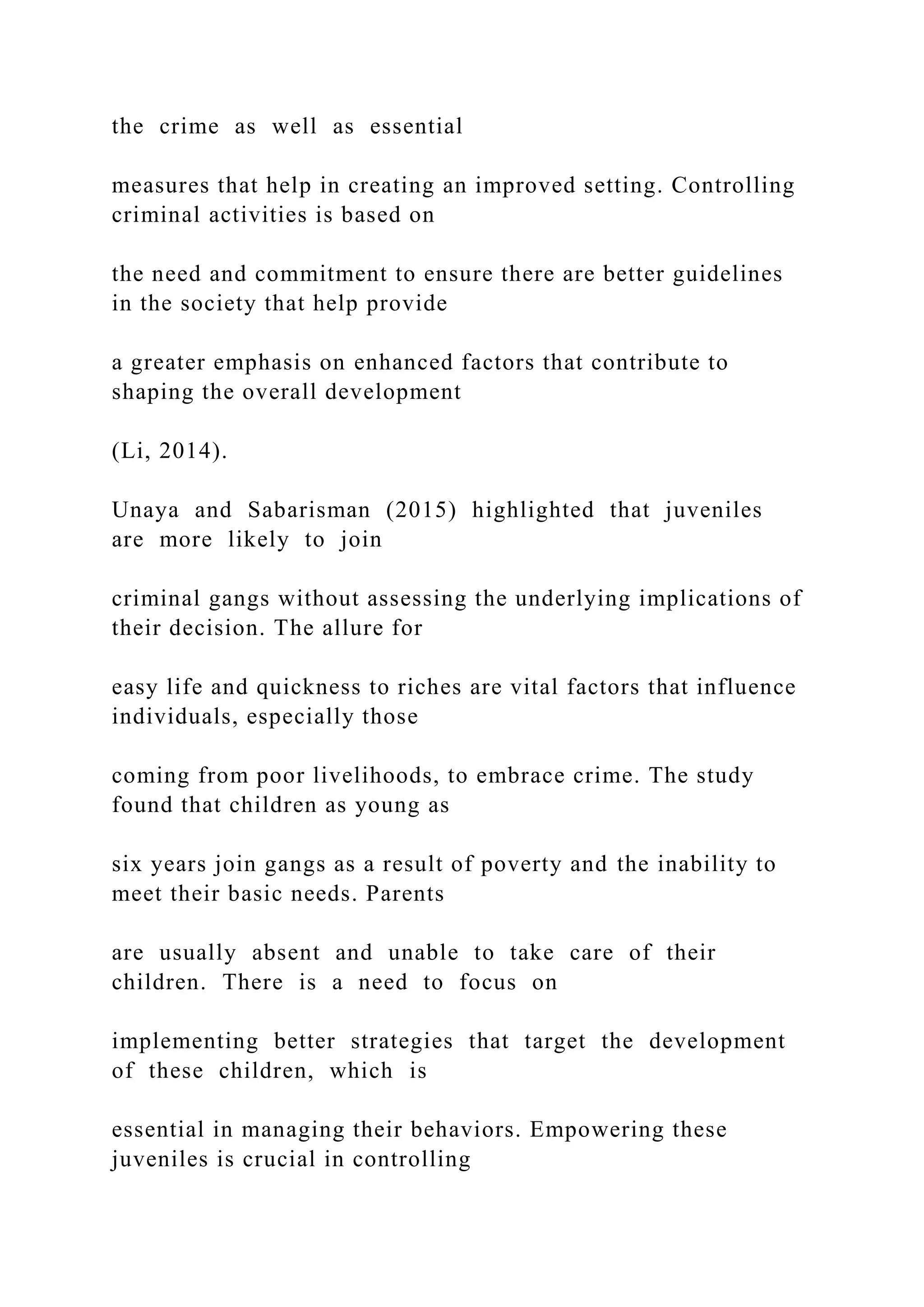 the crime as well as essential
measures that help in creating an improved setting. Controlling
criminal activities is based on
the need and commitment to ensure there are better guidelines
in the society that help provide
a greater emphasis on enhanced factors that contribute to
shaping the overall development
(Li, 2014).
Unaya and Sabarisman (2015) highlighted that juveniles
are more likely to join
criminal gangs without assessing the underlying implications of
their decision. The allure for
easy life and quickness to riches are vital factors that influence
individuals, especially those
coming from poor livelihoods, to embrace crime. The study
found that children as young as
six years join gangs as a result of poverty and the inability to
meet their basic needs. Parents
are usually absent and unable to take care of their
children. There is a need to focus on
implementing better strategies that target the development
of these children, which is
essential in managing their behaviors. Empowering these
juveniles is crucial in controlling
 