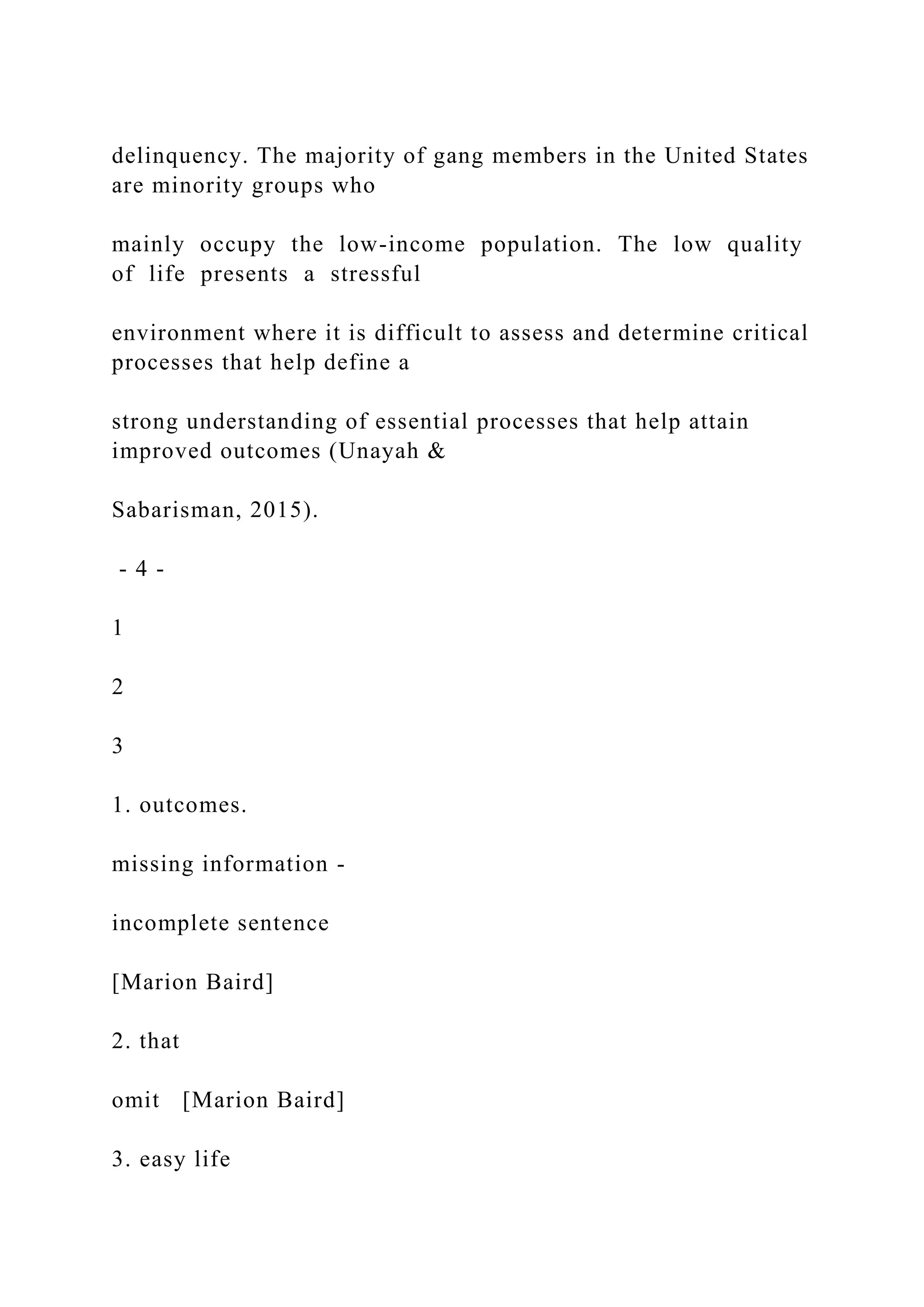 delinquency. The majority of gang members in the United States
are minority groups who
mainly occupy the low-income population. The low quality
of life presents a stressful
environment where it is difficult to assess and determine critical
processes that help define a
strong understanding of essential processes that help attain
improved outcomes (Unayah &
Sabarisman, 2015).
- 4 -
1
2
3
1. outcomes.
missing information -
incomplete sentence
[Marion Baird]
2. that
omit [Marion Baird]
3. easy life
 