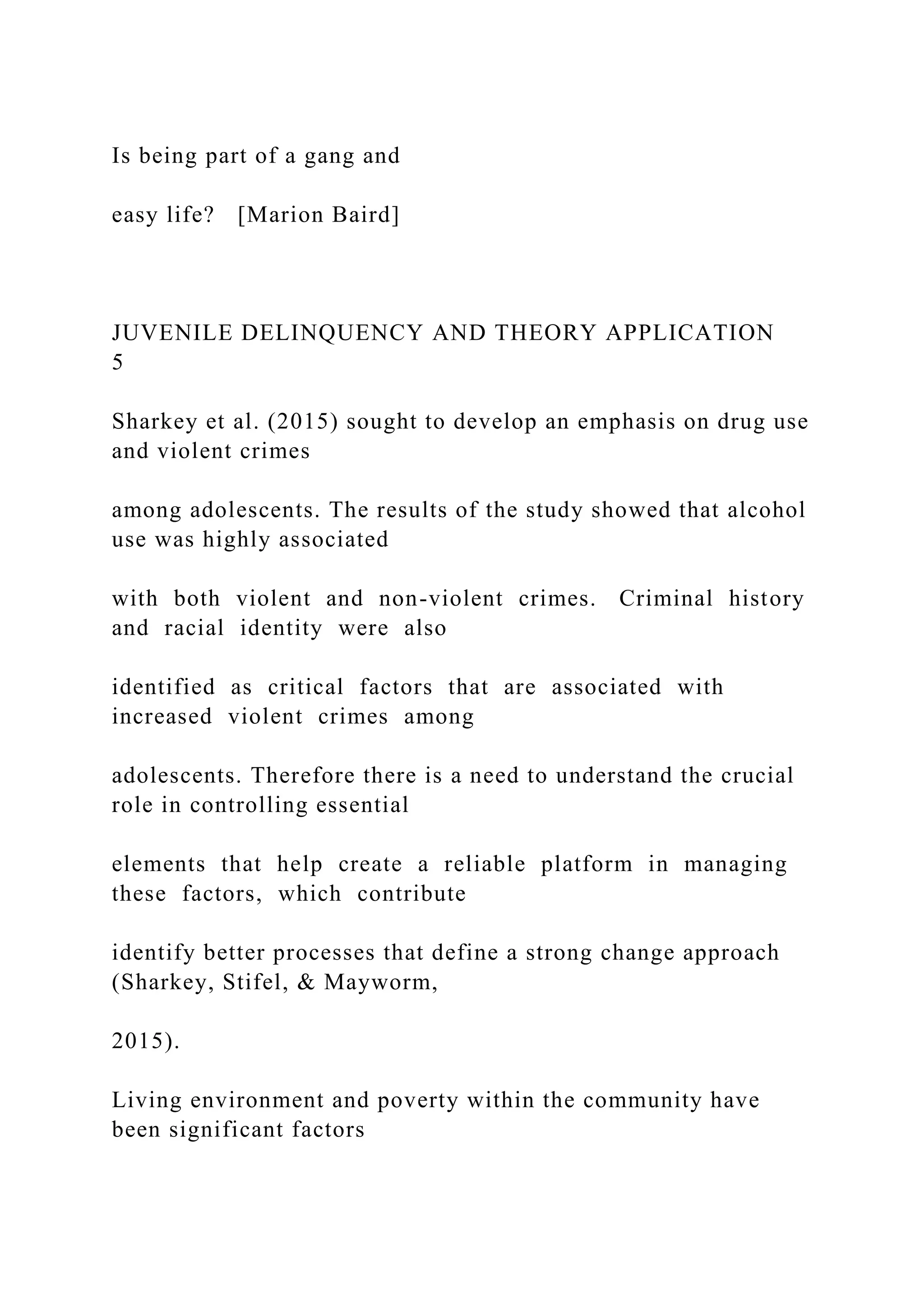Is being part of a gang and
easy life? [Marion Baird]
JUVENILE DELINQUENCY AND THEORY APPLICATION
5
Sharkey et al. (2015) sought to develop an emphasis on drug use
and violent crimes
among adolescents. The results of the study showed that alcohol
use was highly associated
with both violent and non-violent crimes. Criminal history
and racial identity were also
identified as critical factors that are associated with
increased violent crimes among
adolescents. Therefore there is a need to understand the crucial
role in controlling essential
elements that help create a reliable platform in managing
these factors, which contribute
identify better processes that define a strong change approach
(Sharkey, Stifel, & Mayworm,
2015).
Living environment and poverty within the community have
been significant factors
 