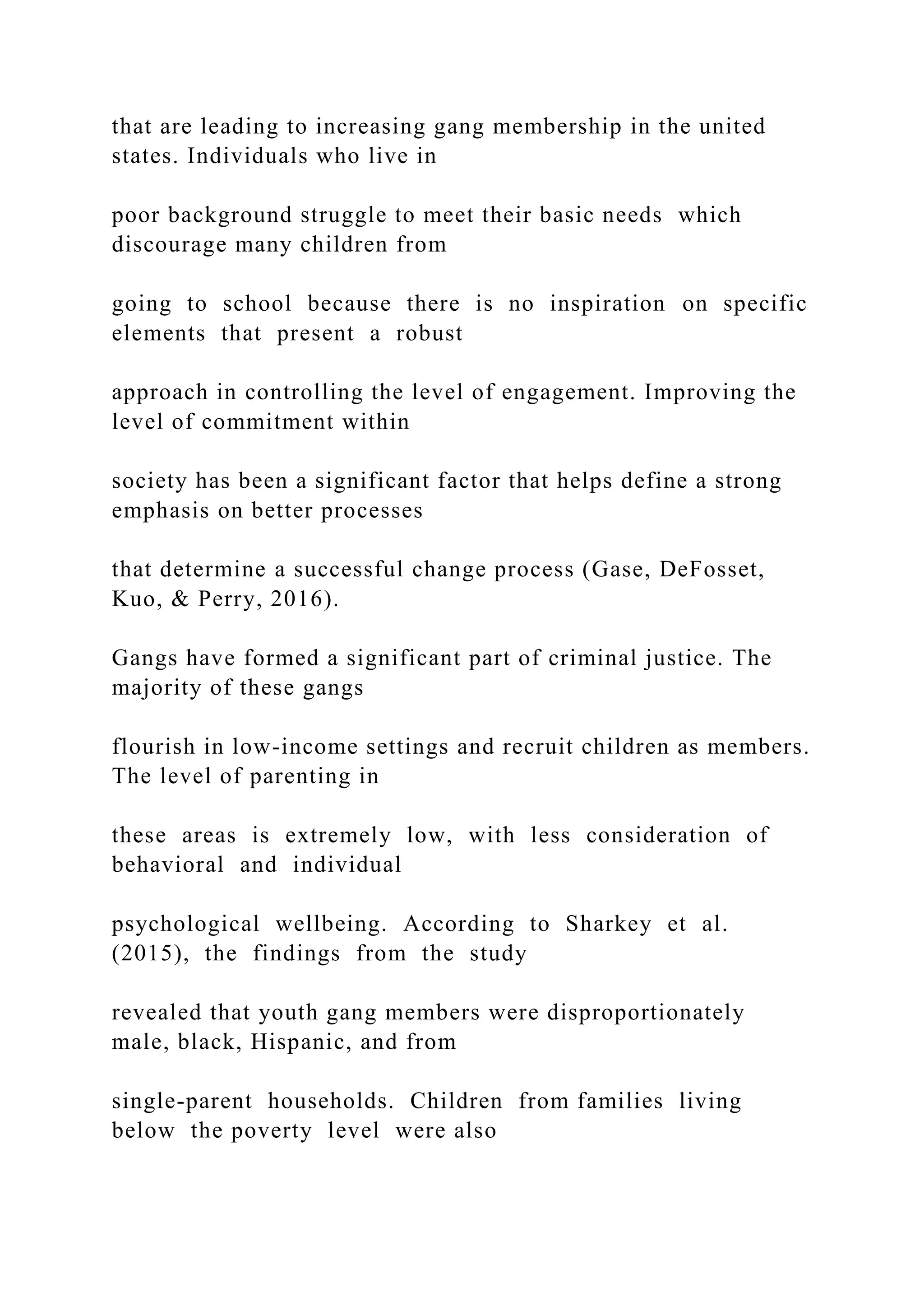 that are leading to increasing gang membership in the united
states. Individuals who live in
poor background struggle to meet their basic needs which
discourage many children from
going to school because there is no inspiration on specific
elements that present a robust
approach in controlling the level of engagement. Improving the
level of commitment within
society has been a significant factor that helps define a strong
emphasis on better processes
that determine a successful change process (Gase, DeFosset,
Kuo, & Perry, 2016).
Gangs have formed a significant part of criminal justice. The
majority of these gangs
flourish in low-income settings and recruit children as members.
The level of parenting in
these areas is extremely low, with less consideration of
behavioral and individual
psychological wellbeing. According to Sharkey et al.
(2015), the findings from the study
revealed that youth gang members were disproportionately
male, black, Hispanic, and from
single-parent households. Children from families living
below the poverty level were also
 