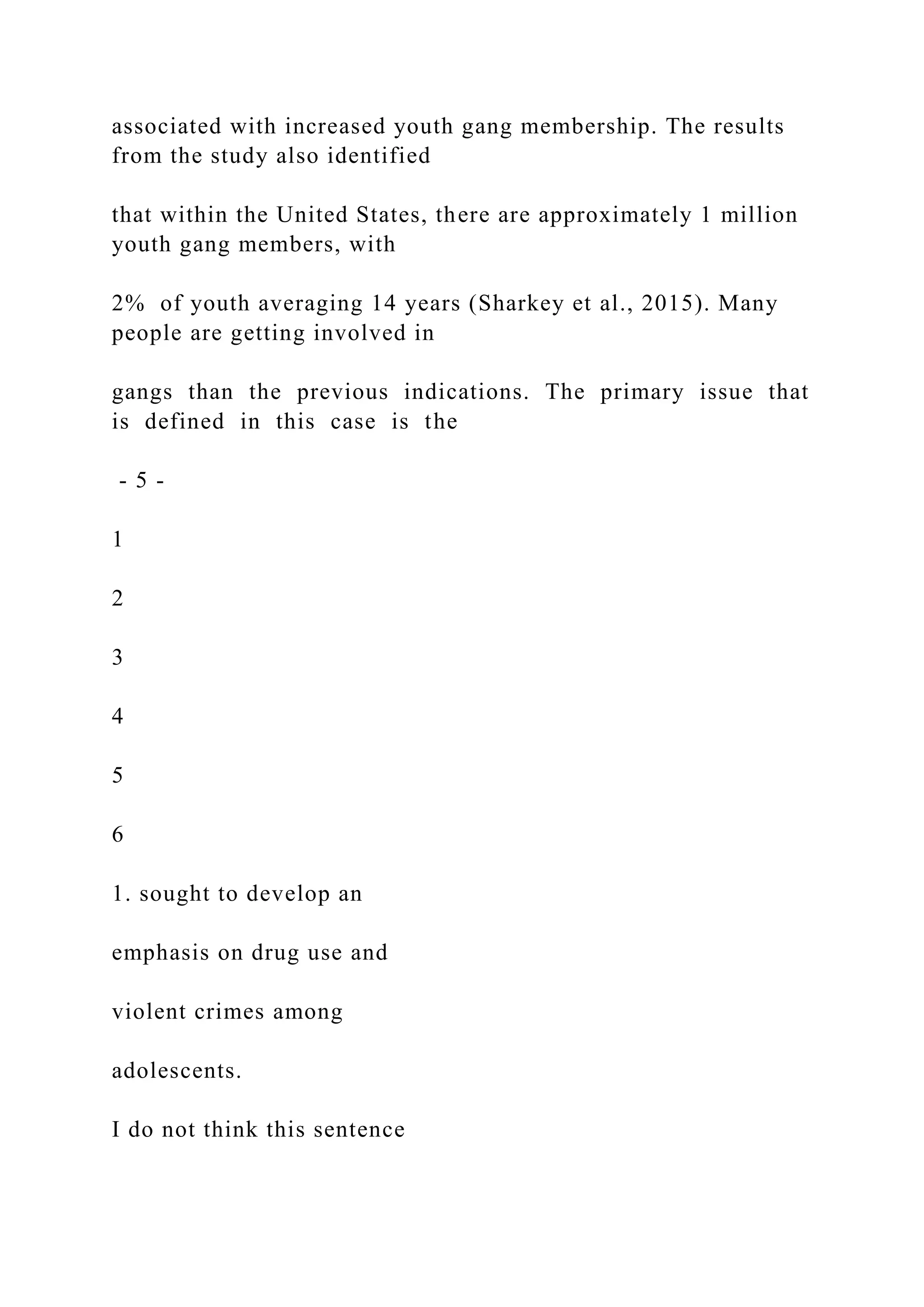 associated with increased youth gang membership. The results
from the study also identified
that within the United States, there are approximately 1 million
youth gang members, with
2% of youth averaging 14 years (Sharkey et al., 2015). Many
people are getting involved in
gangs than the previous indications. The primary issue that
is defined in this case is the
- 5 -
1
2
3
4
5
6
1. sought to develop an
emphasis on drug use and
violent crimes among
adolescents.
I do not think this sentence
 