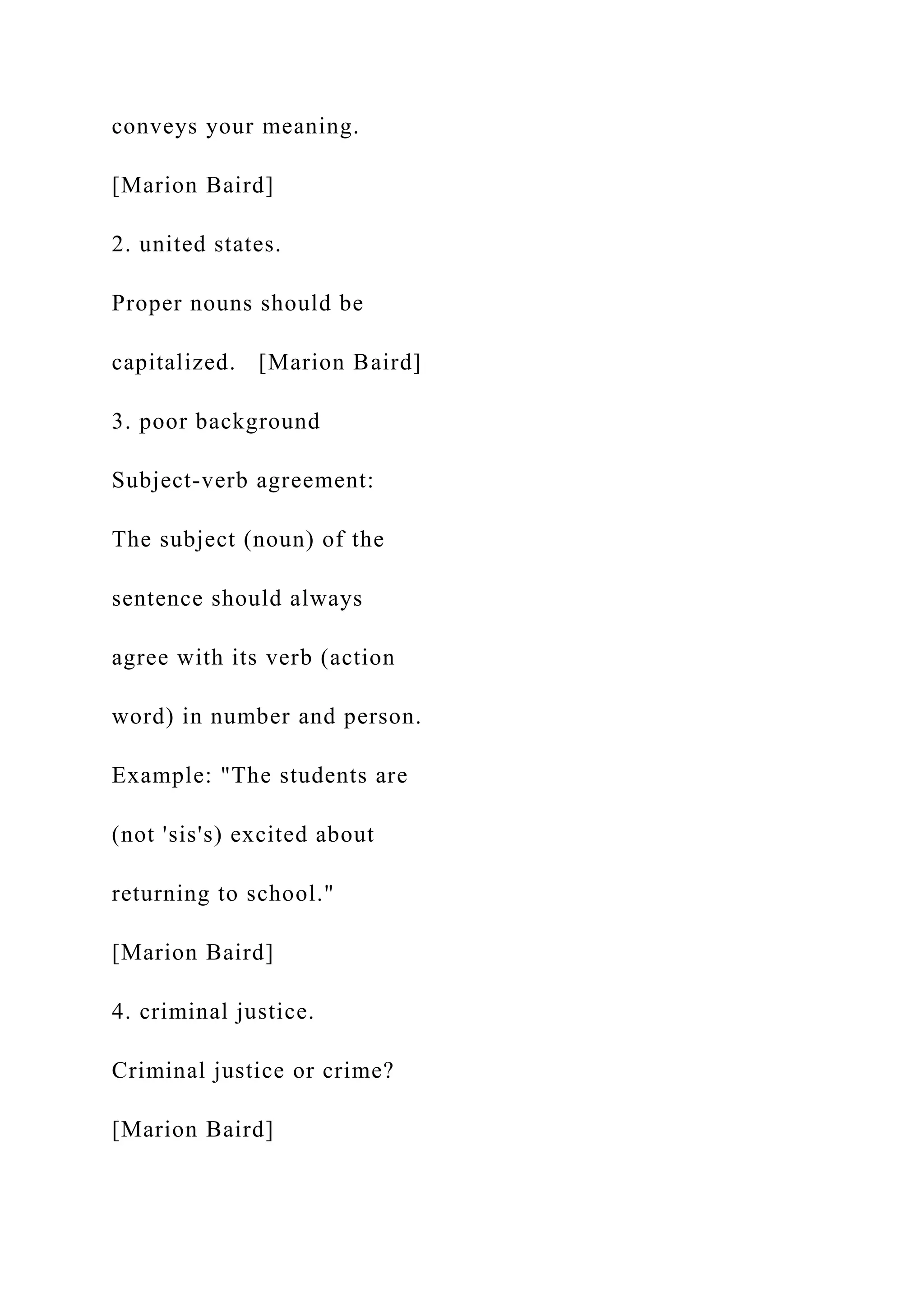 conveys your meaning.
[Marion Baird]
2. united states.
Proper nouns should be
capitalized. [Marion Baird]
3. poor background
Subject-verb agreement:
The subject (noun) of the
sentence should always
agree with its verb (action
word) in number and person.
Example: "The students are
(not 'sis's) excited about
returning to school."
[Marion Baird]
4. criminal justice.
Criminal justice or crime?
[Marion Baird]
 