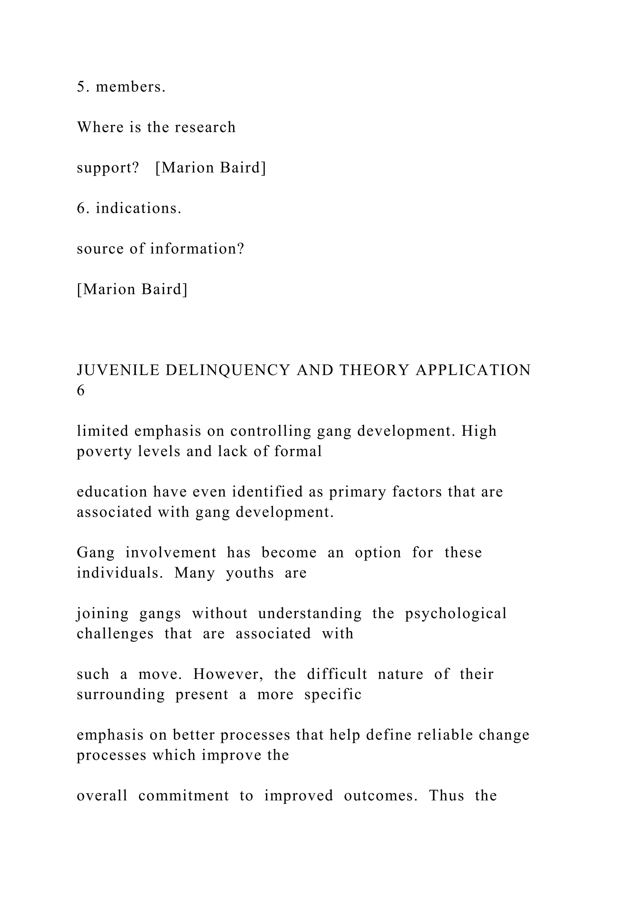 5. members.
Where is the research
support? [Marion Baird]
6. indications.
source of information?
[Marion Baird]
JUVENILE DELINQUENCY AND THEORY APPLICATION
6
limited emphasis on controlling gang development. High
poverty levels and lack of formal
education have even identified as primary factors that are
associated with gang development.
Gang involvement has become an option for these
individuals. Many youths are
joining gangs without understanding the psychological
challenges that are associated with
such a move. However, the difficult nature of their
surrounding present a more specific
emphasis on better processes that help define reliable change
processes which improve the
overall commitment to improved outcomes. Thus the
 