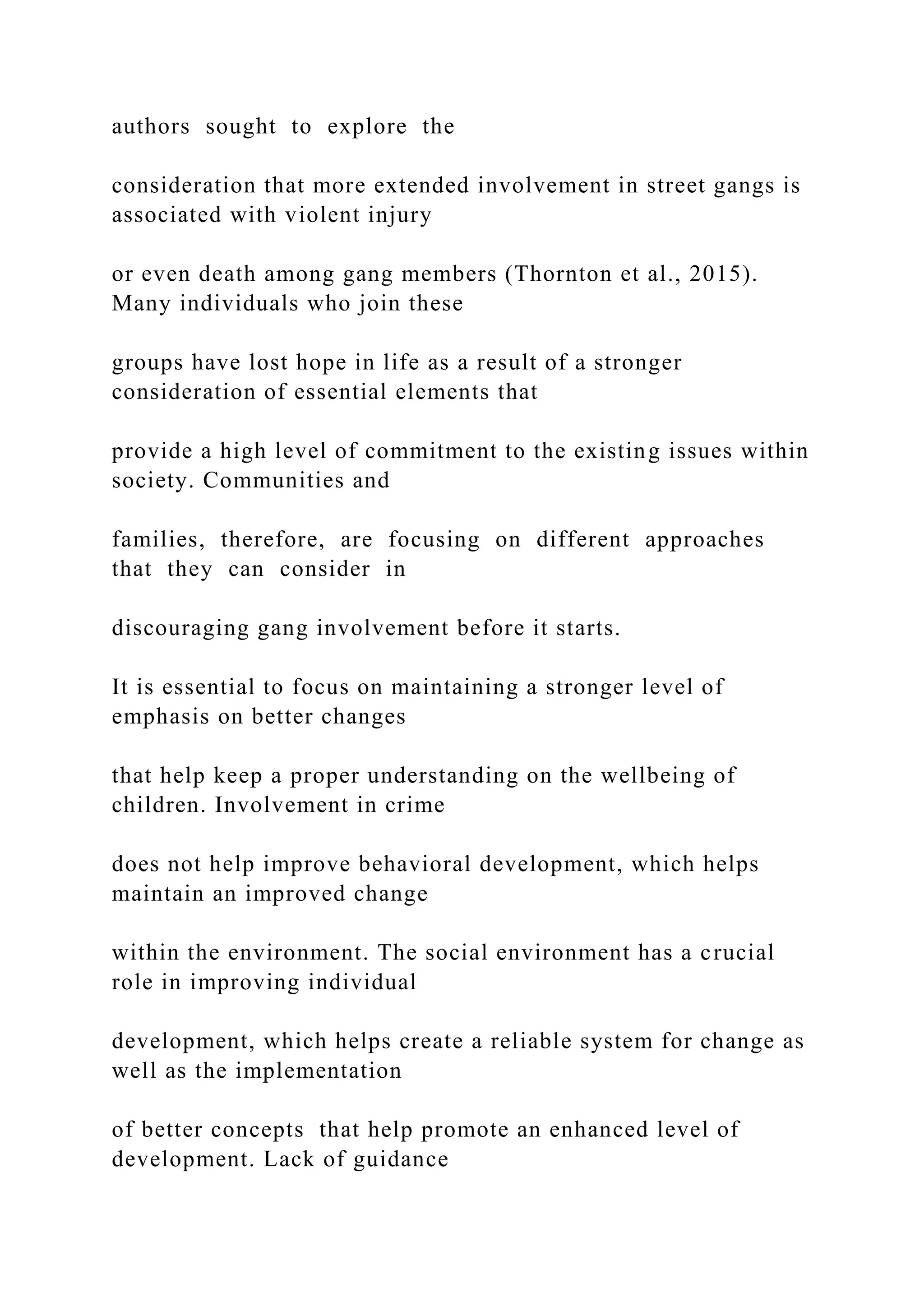 authors sought to explore the
consideration that more extended involvement in street gangs is
associated with violent injury
or even death among gang members (Thornton et al., 2015).
Many individuals who join these
groups have lost hope in life as a result of a stronger
consideration of essential elements that
provide a high level of commitment to the existing issues within
society. Communities and
families, therefore, are focusing on different approaches
that they can consider in
discouraging gang involvement before it starts.
It is essential to focus on maintaining a stronger level of
emphasis on better changes
that help keep a proper understanding on the wellbeing of
children. Involvement in crime
does not help improve behavioral development, which helps
maintain an improved change
within the environment. The social environment has a crucial
role in improving individual
development, which helps create a reliable system for change as
well as the implementation
of better concepts that help promote an enhanced level of
development. Lack of guidance
 