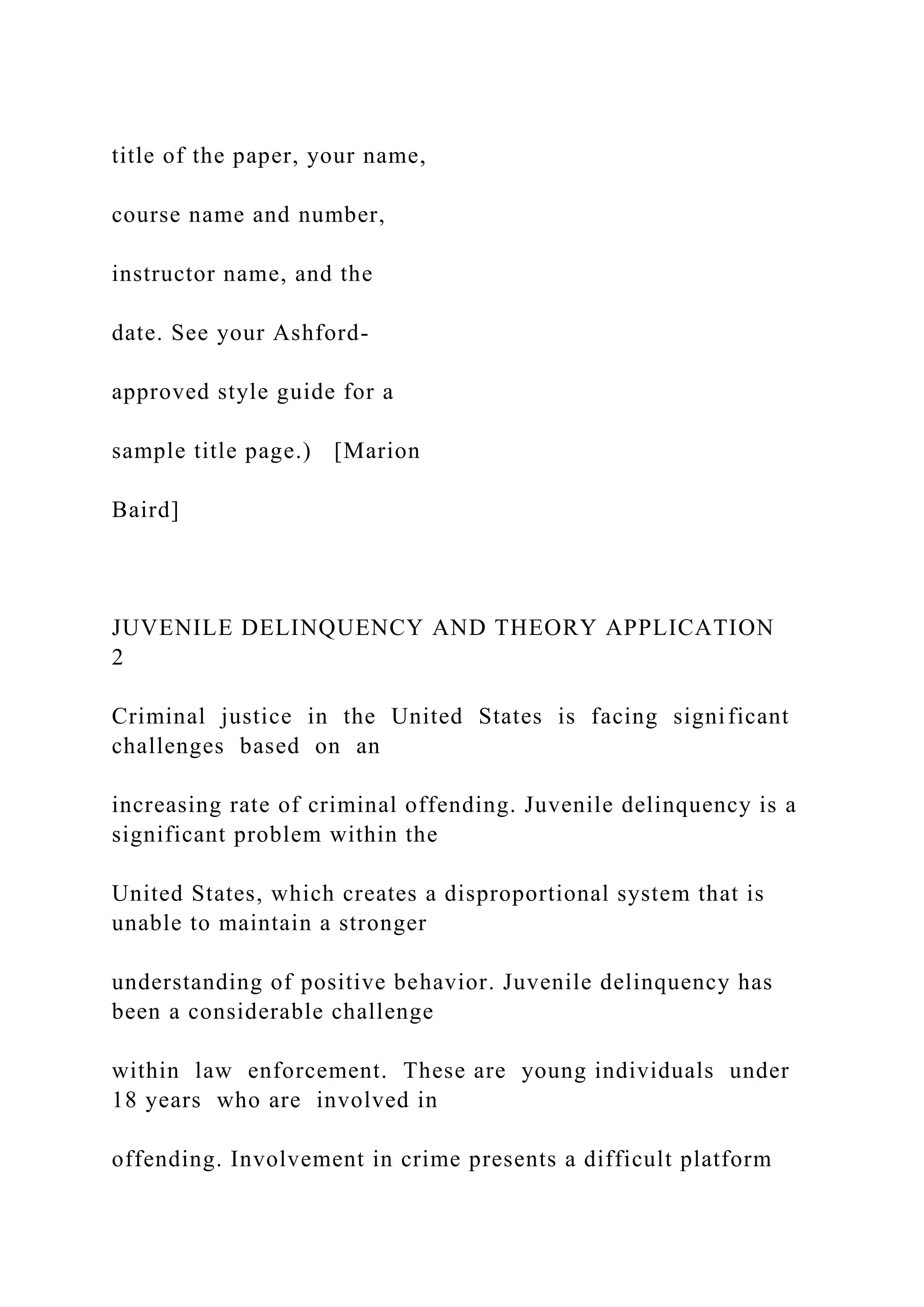 title of the paper, your name,
course name and number,
instructor name, and the
date. See your Ashford-
approved style guide for a
sample title page.) [Marion
Baird]
JUVENILE DELINQUENCY AND THEORY APPLICATION
2
Criminal justice in the United States is facing significant
challenges based on an
increasing rate of criminal offending. Juvenile delinquency is a
significant problem within the
United States, which creates a disproportional system that is
unable to maintain a stronger
understanding of positive behavior. Juvenile delinquency has
been a considerable challenge
within law enforcement. These are young individuals under
18 years who are involved in
offending. Involvement in crime presents a difficult platform
 