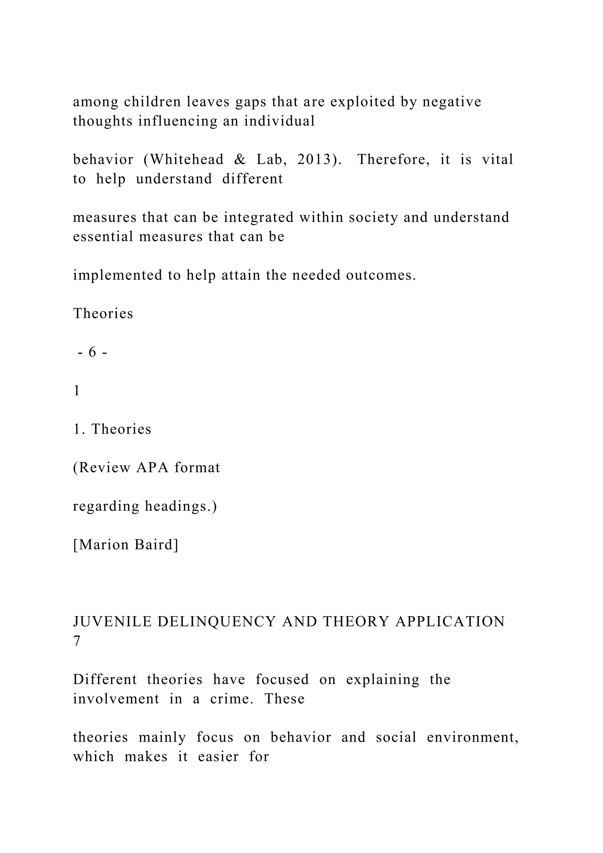 among children leaves gaps that are exploited by negative
thoughts influencing an individual
behavior (Whitehead & Lab, 2013). Therefore, it is vital
to help understand different
measures that can be integrated within society and understand
essential measures that can be
implemented to help attain the needed outcomes.
Theories
- 6 -
1
1. Theories
(Review APA format
regarding headings.)
[Marion Baird]
JUVENILE DELINQUENCY AND THEORY APPLICATION
7
Different theories have focused on explaining the
involvement in a crime. These
theories mainly focus on behavior and social environment,
which makes it easier for
 