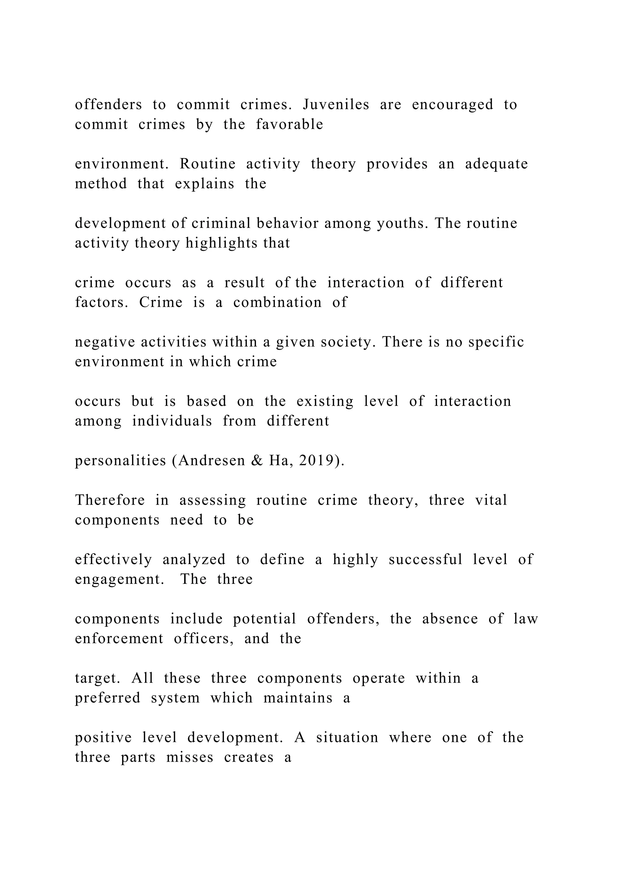 offenders to commit crimes. Juveniles are encouraged to
commit crimes by the favorable
environment. Routine activity theory provides an adequate
method that explains the
development of criminal behavior among youths. The routine
activity theory highlights that
crime occurs as a result of the interaction of different
factors. Crime is a combination of
negative activities within a given society. There is no specific
environment in which crime
occurs but is based on the existing level of interaction
among individuals from different
personalities (Andresen & Ha, 2019).
Therefore in assessing routine crime theory, three vital
components need to be
effectively analyzed to define a highly successful level of
engagement. The three
components include potential offenders, the absence of law
enforcement officers, and the
target. All these three components operate within a
preferred system which maintains a
positive level development. A situation where one of the
three parts misses creates a
 