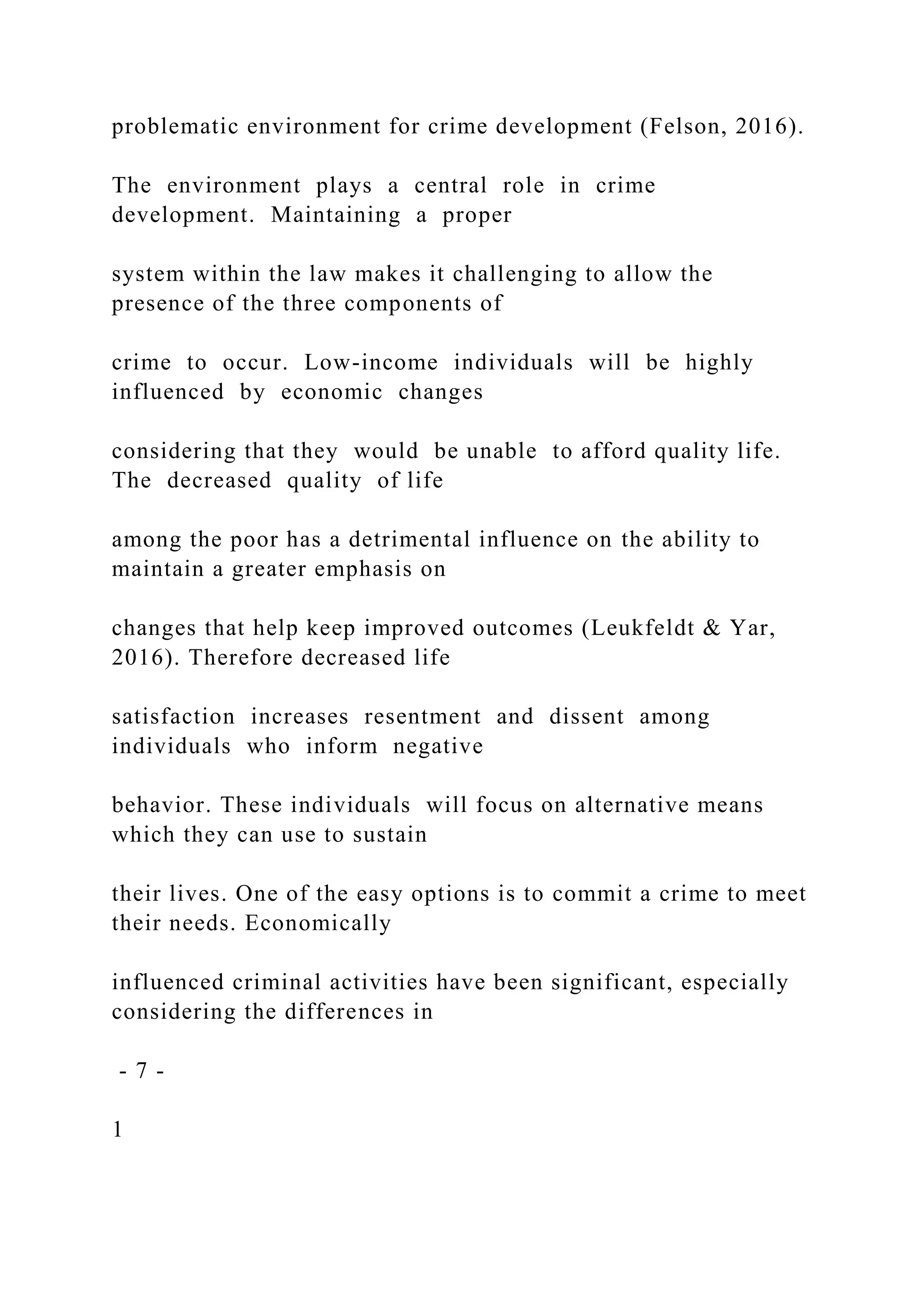 problematic environment for crime development (Felson, 2016).
The environment plays a central role in crime
development. Maintaining a proper
system within the law makes it challenging to allow the
presence of the three components of
crime to occur. Low-income individuals will be highly
influenced by economic changes
considering that they would be unable to afford quality life.
The decreased quality of life
among the poor has a detrimental influence on the ability to
maintain a greater emphasis on
changes that help keep improved outcomes (Leukfeldt & Yar,
2016). Therefore decreased life
satisfaction increases resentment and dissent among
individuals who inform negative
behavior. These individuals will focus on alternative means
which they can use to sustain
their lives. One of the easy options is to commit a crime to meet
their needs. Economically
influenced criminal activities have been significant, especially
considering the differences in
- 7 -
1
 