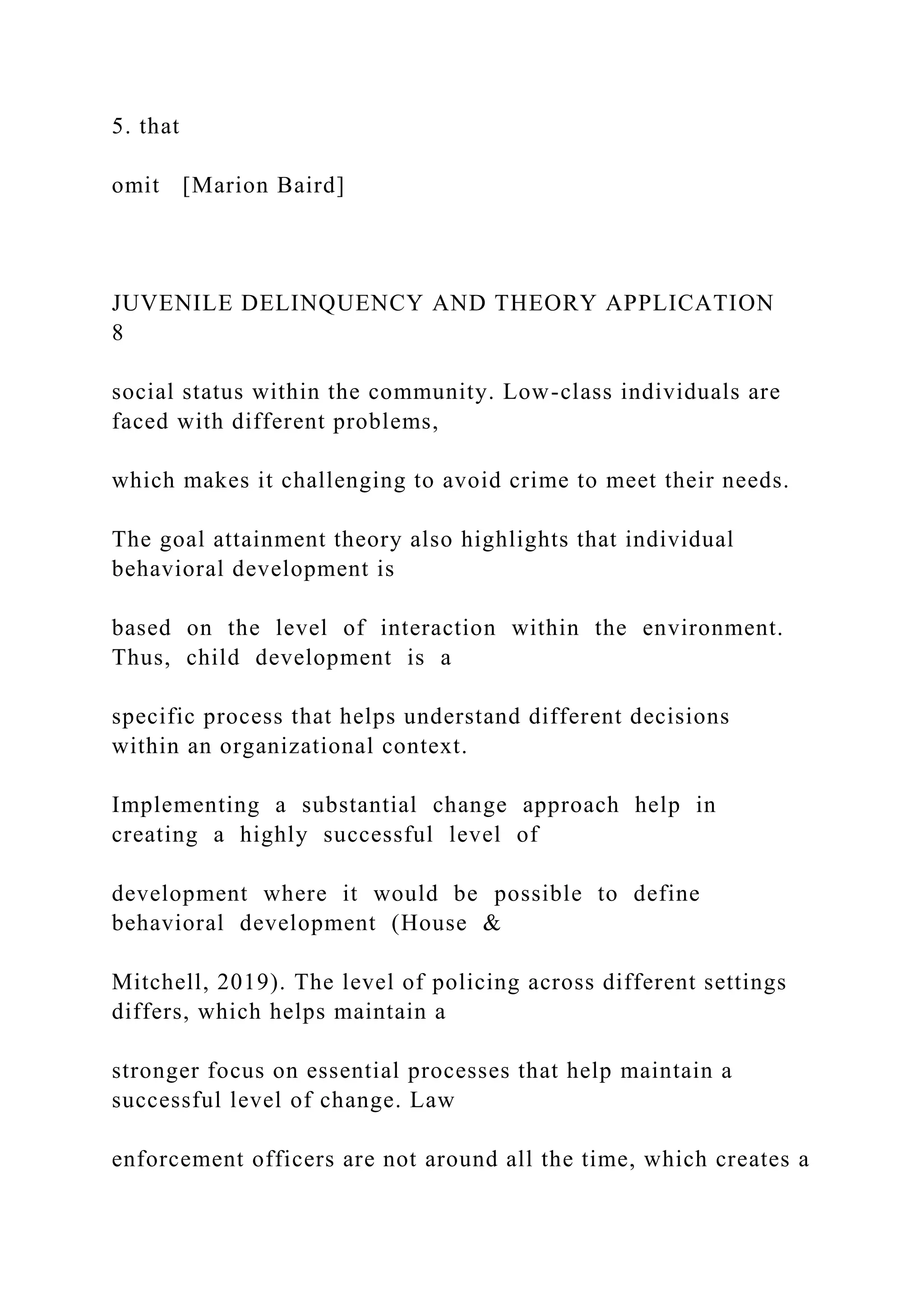 5. that
omit [Marion Baird]
JUVENILE DELINQUENCY AND THEORY APPLICATION
8
social status within the community. Low-class individuals are
faced with different problems,
which makes it challenging to avoid crime to meet their needs.
The goal attainment theory also highlights that individual
behavioral development is
based on the level of interaction within the environment.
Thus, child development is a
specific process that helps understand different decisions
within an organizational context.
Implementing a substantial change approach help in
creating a highly successful level of
development where it would be possible to define
behavioral development (House &
Mitchell, 2019). The level of policing across different settings
differs, which helps maintain a
stronger focus on essential processes that help maintain a
successful level of change. Law
enforcement officers are not around all the time, which creates a
 