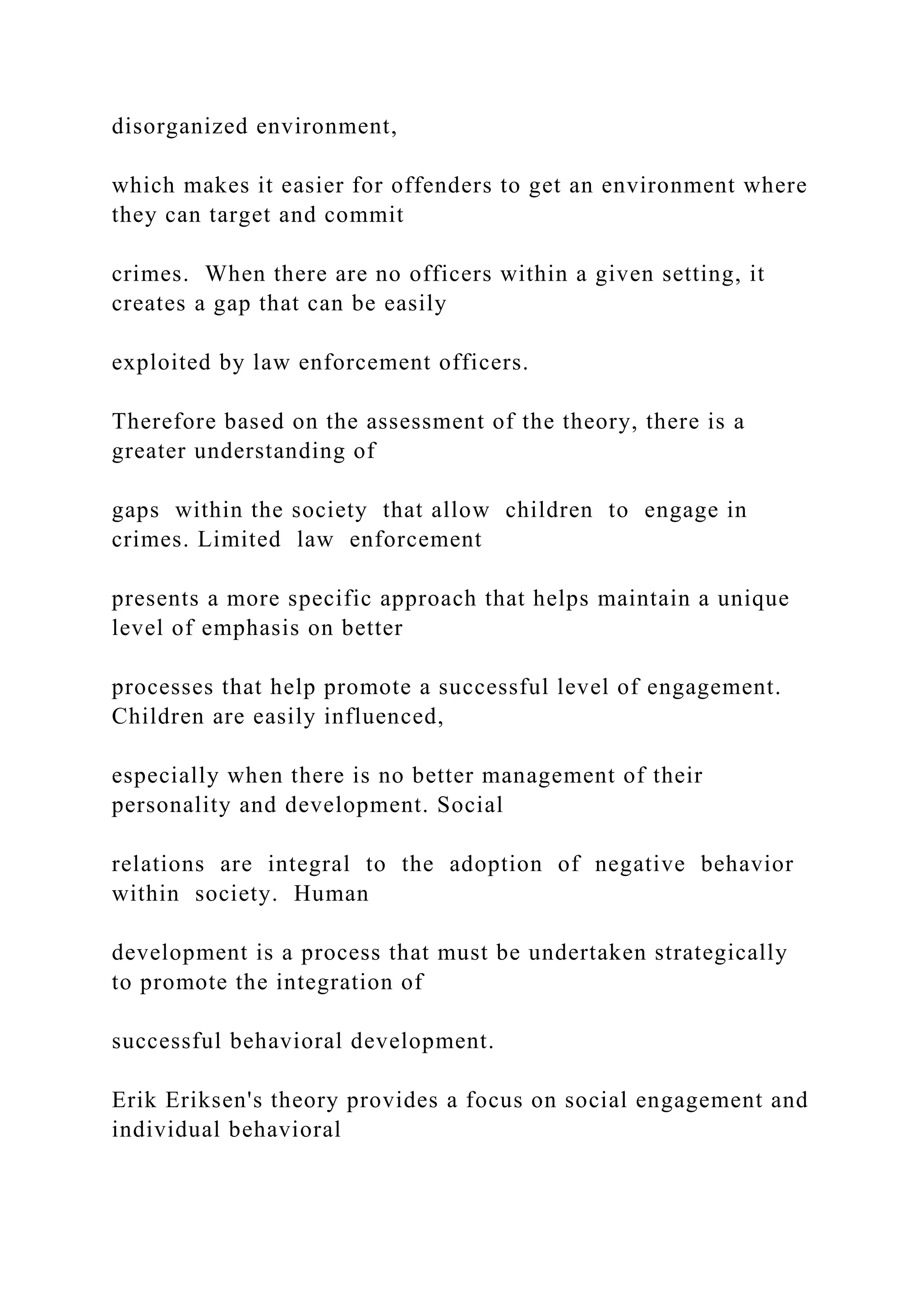 disorganized environment,
which makes it easier for offenders to get an environment where
they can target and commit
crimes. When there are no officers within a given setting, it
creates a gap that can be easily
exploited by law enforcement officers.
Therefore based on the assessment of the theory, there is a
greater understanding of
gaps within the society that allow children to engage in
crimes. Limited law enforcement
presents a more specific approach that helps maintain a unique
level of emphasis on better
processes that help promote a successful level of engagement.
Children are easily influenced,
especially when there is no better management of their
personality and development. Social
relations are integral to the adoption of negative behavior
within society. Human
development is a process that must be undertaken strategically
to promote the integration of
successful behavioral development.
Erik Eriksen's theory provides a focus on social engagement and
individual behavioral
 