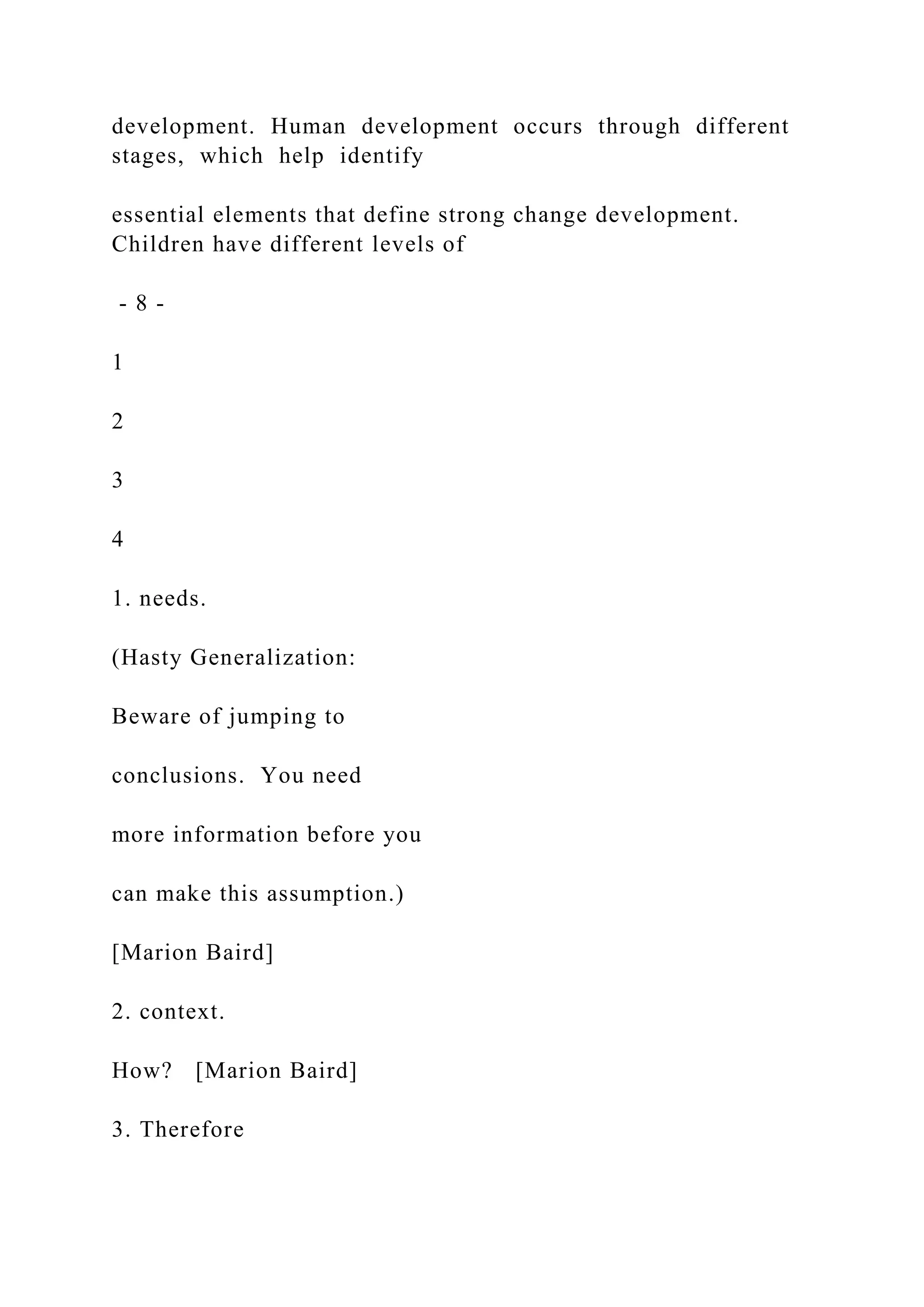 development. Human development occurs through different
stages, which help identify
essential elements that define strong change development.
Children have different levels of
- 8 -
1
2
3
4
1. needs.
(Hasty Generalization:
Beware of jumping to
conclusions. You need
more information before you
can make this assumption.)
[Marion Baird]
2. context.
How? [Marion Baird]
3. Therefore
 