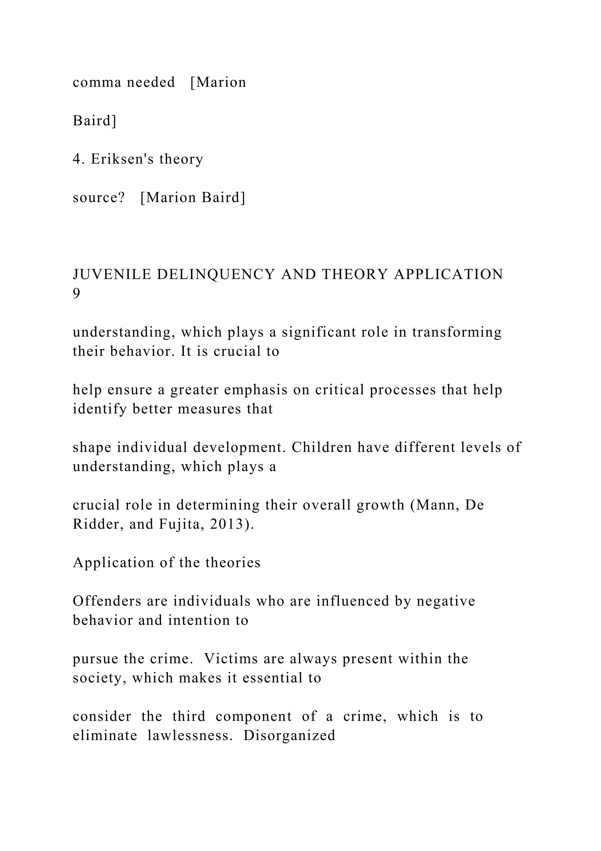 comma needed [Marion
Baird]
4. Eriksen's theory
source? [Marion Baird]
JUVENILE DELINQUENCY AND THEORY APPLICATION
9
understanding, which plays a significant role in transforming
their behavior. It is crucial to
help ensure a greater emphasis on critical processes that help
identify better measures that
shape individual development. Children have different levels of
understanding, which plays a
crucial role in determining their overall growth (Mann, De
Ridder, and Fujita, 2013).
Application of the theories
Offenders are individuals who are influenced by negative
behavior and intention to
pursue the crime. Victims are always present within the
society, which makes it essential to
consider the third component of a crime, which is to
eliminate lawlessness. Disorganized
 