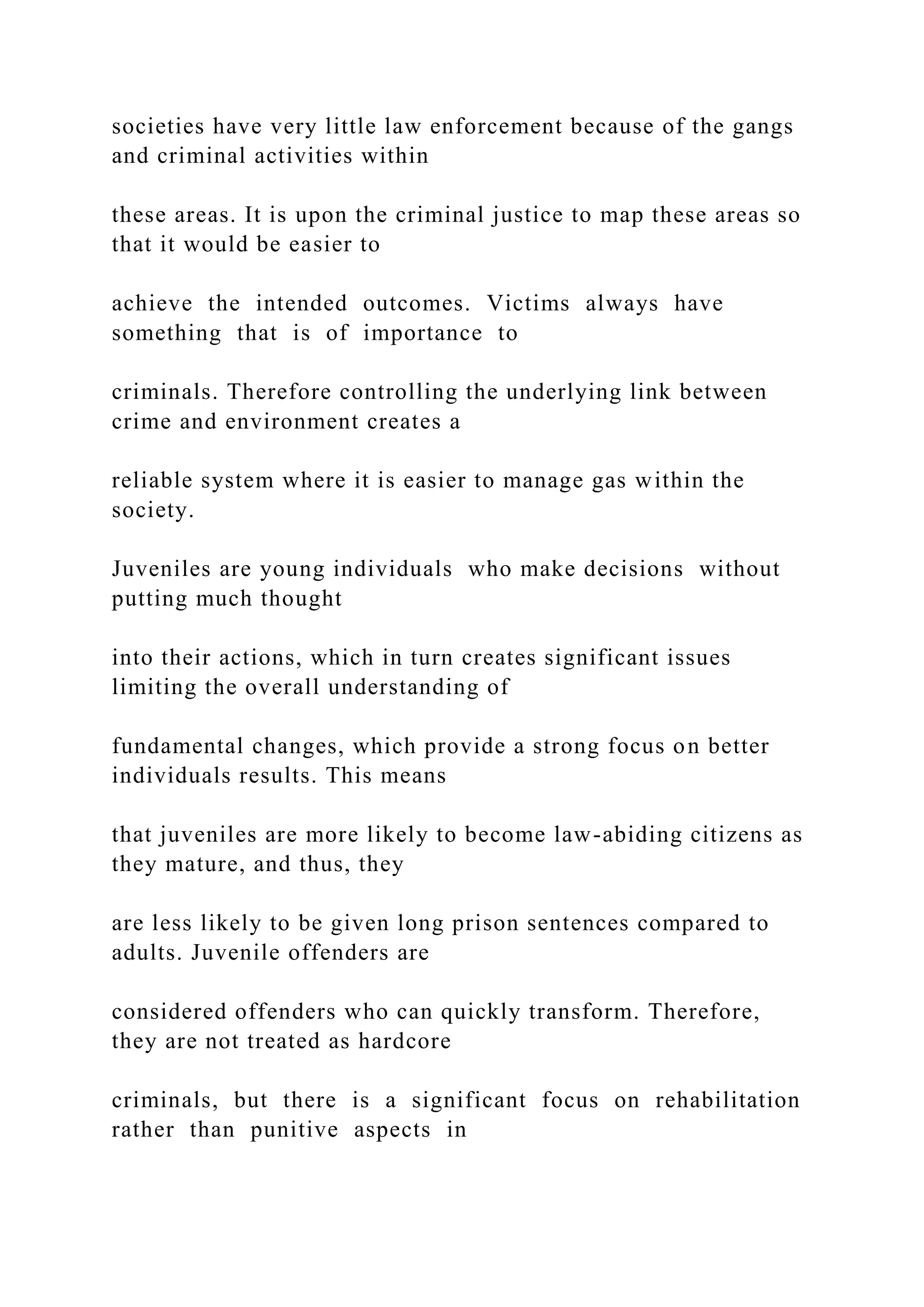 societies have very little law enforcement because of the gangs
and criminal activities within
these areas. It is upon the criminal justice to map these areas so
that it would be easier to
achieve the intended outcomes. Victims always have
something that is of importance to
criminals. Therefore controlling the underlying link between
crime and environment creates a
reliable system where it is easier to manage gas within the
society.
Juveniles are young individuals who make decisions without
putting much thought
into their actions, which in turn creates significant issues
limiting the overall understanding of
fundamental changes, which provide a strong focus on better
individuals results. This means
that juveniles are more likely to become law-abiding citizens as
they mature, and thus, they
are less likely to be given long prison sentences compared to
adults. Juvenile offenders are
considered offenders who can quickly transform. Therefore,
they are not treated as hardcore
criminals, but there is a significant focus on rehabilitation
rather than punitive aspects in
 