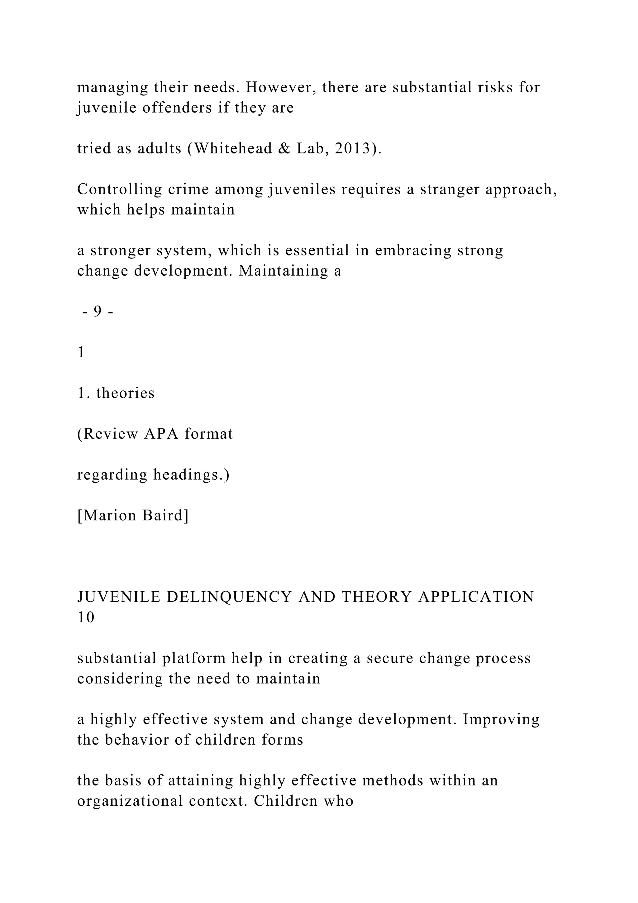managing their needs. However, there are substantial risks for
juvenile offenders if they are
tried as adults (Whitehead & Lab, 2013).
Controlling crime among juveniles requires a stranger approach,
which helps maintain
a stronger system, which is essential in embracing strong
change development. Maintaining a
- 9 -
1
1. theories
(Review APA format
regarding headings.)
[Marion Baird]
JUVENILE DELINQUENCY AND THEORY APPLICATION
10
substantial platform help in creating a secure change process
considering the need to maintain
a highly effective system and change development. Improving
the behavior of children forms
the basis of attaining highly effective methods within an
organizational context. Children who
 