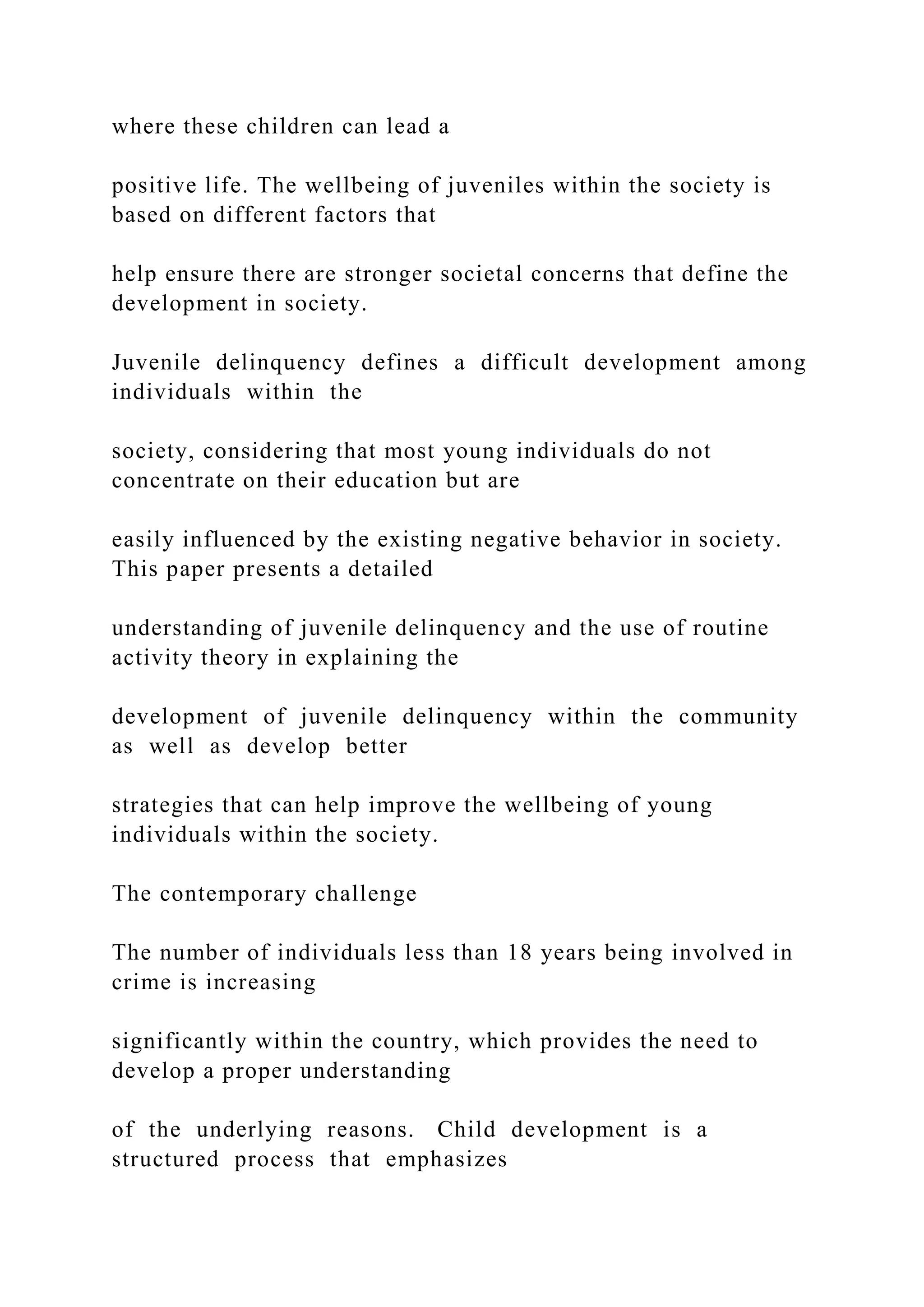 where these children can lead a
positive life. The wellbeing of juveniles within the society is
based on different factors that
help ensure there are stronger societal concerns that define the
development in society.
Juvenile delinquency defines a difficult development among
individuals within the
society, considering that most young individuals do not
concentrate on their education but are
easily influenced by the existing negative behavior in society.
This paper presents a detailed
understanding of juvenile delinquency and the use of routine
activity theory in explaining the
development of juvenile delinquency within the community
as well as develop better
strategies that can help improve the wellbeing of young
individuals within the society.
The contemporary challenge
The number of individuals less than 18 years being involved in
crime is increasing
significantly within the country, which provides the need to
develop a proper understanding
of the underlying reasons. Child development is a
structured process that emphasizes
 