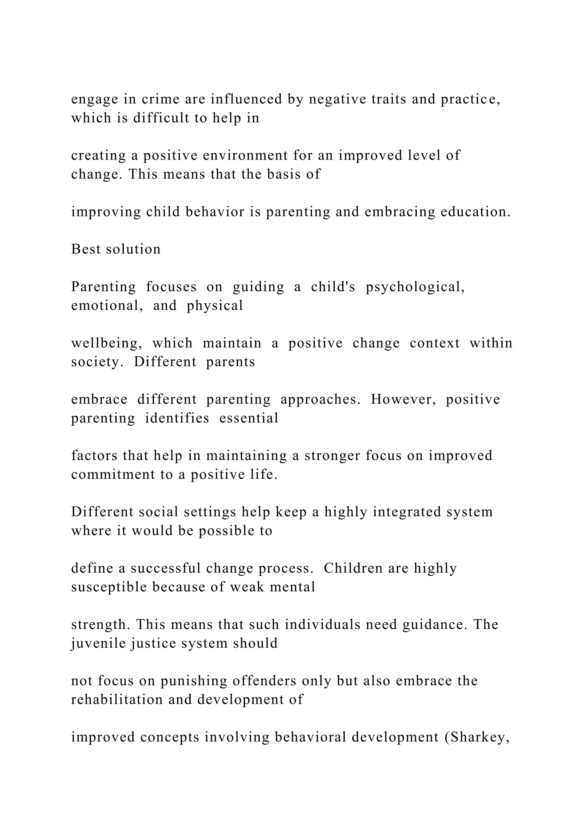 engage in crime are influenced by negative traits and practice,
which is difficult to help in
creating a positive environment for an improved level of
change. This means that the basis of
improving child behavior is parenting and embracing education.
Best solution
Parenting focuses on guiding a child's psychological,
emotional, and physical
wellbeing, which maintain a positive change context within
society. Different parents
embrace different parenting approaches. However, positive
parenting identifies essential
factors that help in maintaining a stronger focus on improved
commitment to a positive life.
Different social settings help keep a highly integrated system
where it would be possible to
define a successful change process. Children are highly
susceptible because of weak mental
strength. This means that such individuals need guidance. The
juvenile justice system should
not focus on punishing offenders only but also embrace the
rehabilitation and development of
improved concepts involving behavioral development (Sharkey,
 