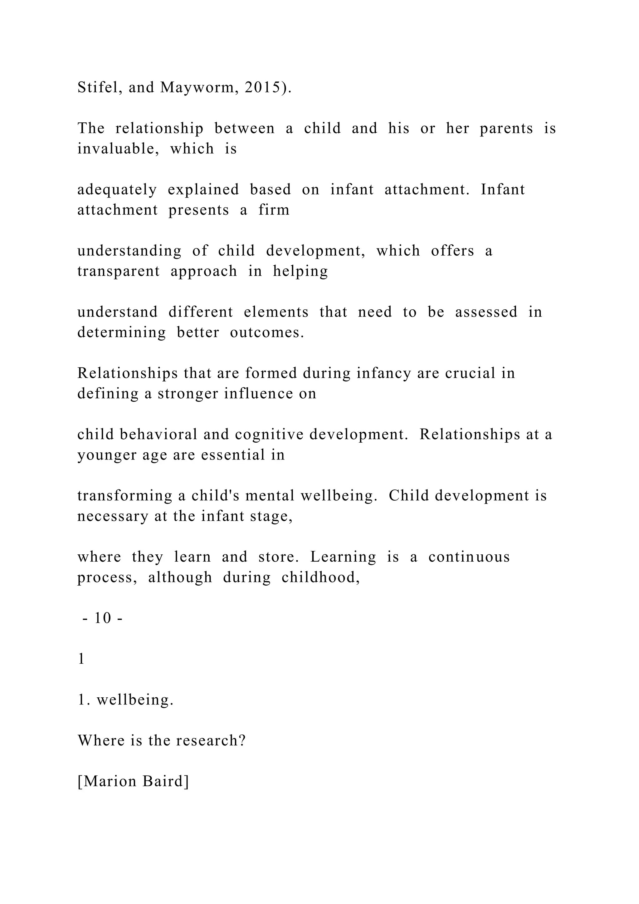 Stifel, and Mayworm, 2015).
The relationship between a child and his or her parents is
invaluable, which is
adequately explained based on infant attachment. Infant
attachment presents a firm
understanding of child development, which offers a
transparent approach in helping
understand different elements that need to be assessed in
determining better outcomes.
Relationships that are formed during infancy are crucial in
defining a stronger influence on
child behavioral and cognitive development. Relationships at a
younger age are essential in
transforming a child's mental wellbeing. Child development is
necessary at the infant stage,
where they learn and store. Learning is a continuous
process, although during childhood,
- 10 -
1
1. wellbeing.
Where is the research?
[Marion Baird]
 