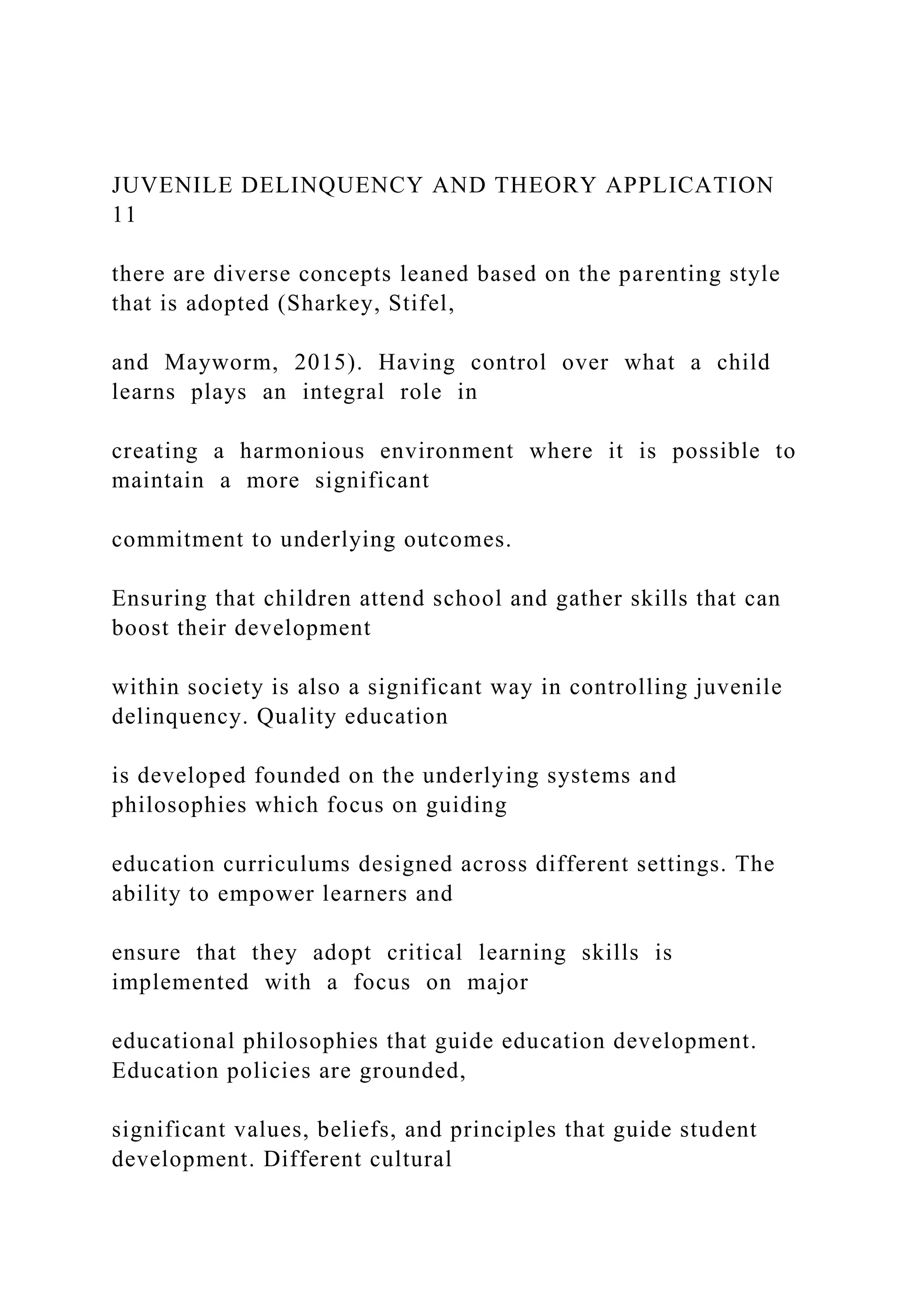 JUVENILE DELINQUENCY AND THEORY APPLICATION
11
there are diverse concepts leaned based on the parenting style
that is adopted (Sharkey, Stifel,
and Mayworm, 2015). Having control over what a child
learns plays an integral role in
creating a harmonious environment where it is possible to
maintain a more significant
commitment to underlying outcomes.
Ensuring that children attend school and gather skills that can
boost their development
within society is also a significant way in controlling juvenile
delinquency. Quality education
is developed founded on the underlying systems and
philosophies which focus on guiding
education curriculums designed across different settings. The
ability to empower learners and
ensure that they adopt critical learning skills is
implemented with a focus on major
educational philosophies that guide education development.
Education policies are grounded,
significant values, beliefs, and principles that guide student
development. Different cultural
 