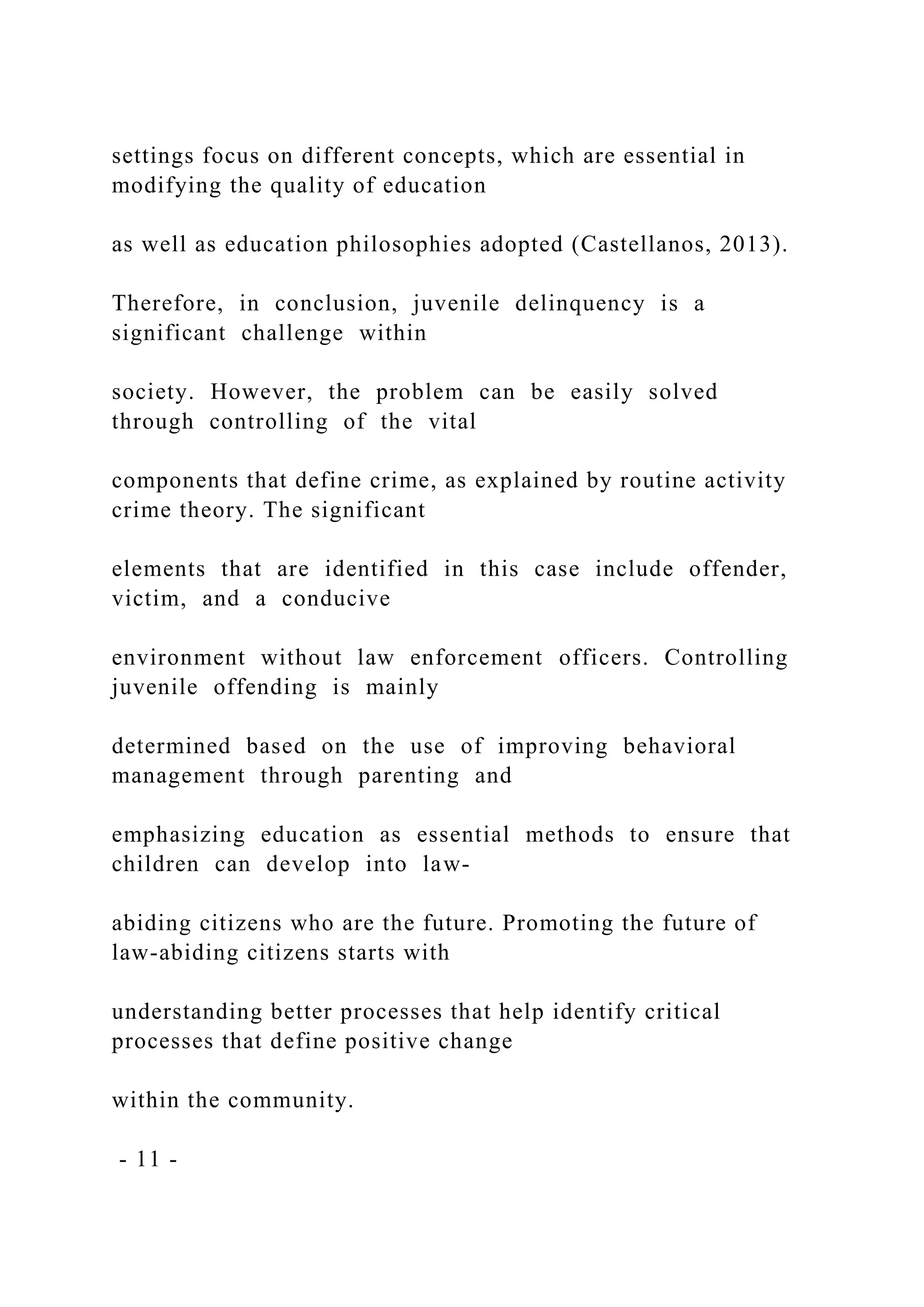 settings focus on different concepts, which are essential in
modifying the quality of education
as well as education philosophies adopted (Castellanos, 2013).
Therefore, in conclusion, juvenile delinquency is a
significant challenge within
society. However, the problem can be easily solved
through controlling of the vital
components that define crime, as explained by routine activity
crime theory. The significant
elements that are identified in this case include offender,
victim, and a conducive
environment without law enforcement officers. Controlling
juvenile offending is mainly
determined based on the use of improving behavioral
management through parenting and
emphasizing education as essential methods to ensure that
children can develop into law-
abiding citizens who are the future. Promoting the future of
law-abiding citizens starts with
understanding better processes that help identify critical
processes that define positive change
within the community.
- 11 -
 