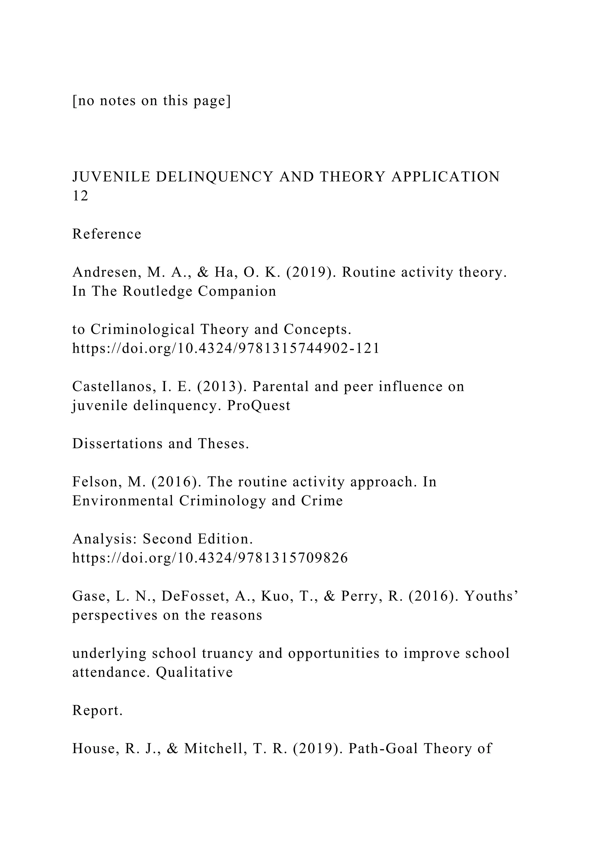[no notes on this page]
JUVENILE DELINQUENCY AND THEORY APPLICATION
12
Reference
Andresen, M. A., & Ha, O. K. (2019). Routine activity theory.
In The Routledge Companion
to Criminological Theory and Concepts.
https://doi.org/10.4324/9781315744902-121
Castellanos, I. E. (2013). Parental and peer influence on
juvenile delinquency. ProQuest
Dissertations and Theses.
Felson, M. (2016). The routine activity approach. In
Environmental Criminology and Crime
Analysis: Second Edition.
https://doi.org/10.4324/9781315709826
Gase, L. N., DeFosset, A., Kuo, T., & Perry, R. (2016). Youths’
perspectives on the reasons
underlying school truancy and opportunities to improve school
attendance. Qualitative
Report.
House, R. J., & Mitchell, T. R. (2019). Path-Goal Theory of
 
